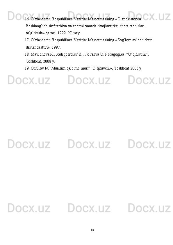 16. O’zbekiston Respublikasi Vazirlar Maxkamasining «O’zbekistonda 
 Boshlang’ich sinf tarbiya va sportni yanada rivojlantirish chora tadbirlari 
 to’g’risida» qarori. 1999. 27 may.
17. O’zbekiston Respublikasi Vazirlar Maxkamasining «Sog’lom avlod uchun 
 davlat dasturi». 1997. 
18. Mavlonova R., Xoliqberdiev K., To`raeva O. Pedagogika. “ O’ qituvchi”, 
 Toshkent, 2008 y.
19. Ochilov M “Muallim qalb me ’ mori”.  O’ qituvchi», Toshkent 2003 y
63 