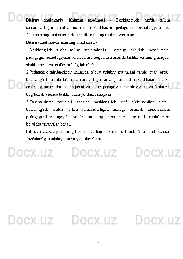 Bitiruv   malakaviy   ishining   predmeti   -   Boshlang’ich   sinfda   ta’lim
samaradorligini   amalga   oshirish   metodikasini   pedagogik   texnologiyalar   va
fanlararo bog’lanish asosida tashkil etishning usul va vositalari.
Bitiruv malakaviy ishining   vazifalari:  -
1.Boshlang’ich   sinfda   ta’lim   samaradorligini   amalga   oshirish   metodikasini
pedagogik texnologiyalar va fanlararo bog’lanish asosida tashkil etishning maqbul
shakl, vosita va usullarini belgilab olish;
2.Pedagogik   tajriba-sinov   ishlarida   o’quv   uslubiy   majmuani   tatbiq   etish   orqali
boshlang’ich   sinfda   ta’lim   samaradorligini   amalga   oshirish   metodikasini   tashkil
etishning  samaradorlik  darajasini  va   ularni  pedagogik  texnologiyalar  va  fanlararo
bog’lanish asosida tashkil etish yo’llarin aniqlash ;
3.Tajriba-sinov   natijalari   asosida   boshlang’ich   sinf   o’qituvchilari   uchun
boshlang’ich   sinfda   ta’lim   samaradorligini   amalga   oshirish   metodikasini
pedagogik   texnologiyalar   va   fanlararo   bog’lanish   asosida   samarali   tashkil   etish
bo’yicha tavsiyalar berish.
Bitiruv   malakaviy   ishining   tuzilishi   va   hajmi .   kirish,   uch   bob,   5   ta   band,   xulosa,
foydalanilgan adabiyotlar ro’yxatidan ibopat.
7 