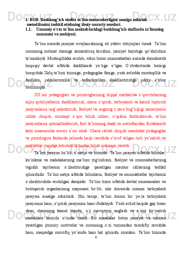 I- BOB. Boshlang’ich sinfda ta’lim samaradorligini amalga oshirish 
 metodikasini tashkil etishning ilmiy-nazariy asoslari.
1.1. Umumiy o’rta ta’lim maktablaridagi b oshlang’ich sinf lar da  ta’limning 
mazmuni va mohiyati.
Ta’lim   asosida   jamiyat   rivojlanishining   ob`yektiv   ehtiyojlari   turadi.   Ta’lim
insonning   mehnat   olamiga   samaraliroq   kirishini,   jamiyat   hayotiga   qo’shilishini
ta’minlaydi. Mustaqillikka erishib, erkin bozor munosabatlari asosida demokratik
huquqiy   davlat   sifatida   shakllanish   yo`liga   o’tgan   O`zbekistonda   hozirgi
bosqichda Xalq ta’limi tizimiga, pedagogika faniga, yosh avlodda mustaqillik va
faollikni,   ishbilarmonlik   va   tadbirkorlikni   shakllantirishga   jiddiy   e’tibor
berilmoqda.
XX   asr   pedagoglari   va   psixologlarining   diqqat   markazida   o’quvchilarning
aqliy qobiliyatlarini  shakllantirish,  ularni  o’qitish, tarbiyalash va  kamol  toptirish
jarayonlarini uyg’unlashtirish, faoliyat va ongning o`zaro bog’liqligi nazariyasini
ishlab   chiqish,   mustaqil   o’quv   bilish   ishlari,   o’qishni   faollashtirish,   ta’lim
jarayon larini optimallashtirish, faol ta’limning shakl va metodlaridan foydalanish
kabi   muammolar   asosiy   o’rin   oladi.   Ularni   ishlab   chiqish   mamlakat   pedagogika
va   psixologiya   fanlarida   jahonda   haqli   ravishda   e’tirof   etilgan   turli   yo’nalish   va
maktablar vujudga kelishini oldindan bilish imkonini yaratdi.
Ta’lim jarayon bo’lib, u natija va tizimdir. Ta’lim jarayon sifatida bilimlar,
ko’nikma   va   malakalarning   ma’lum   yig’indisini,   faoliyat   va   munosabatlarning
tegishli   tajribasini   o`zlashtirishga   qaratilgan   maxsus   ishlarning   tashkil
qilinishidir. Ta’lim  natija sifatida  bilimlarni, faoliyat  va munosabatlar  tajribasini
o`zlashtirishda   erishilgan   darajadir.   Ta’lim   tizim   sifatida   davlat   muassasalari   va
boshqarish   organlarining   majmuasi   bo’lib,   ular   doirasida   insonni   tarbiyalash
jarayoni   amalga   oshiriladi.   Shu   tariqa,   ta’lim   doimo   bir   yo`la   tarbiyalash
jarayonini ham, o’qitish jarayonini ham ifodalaydi. Yosh avlod haqida gap borar
ekan,   shaxsning   kamol   topishi,   o`z   mavqeyini   anglash   va   o`zini   ko’rsatish
masalalari   birinchi   o’rinda   turadi.   Bu   masalalar   butun   jamiyat   va   maxsus
yaratilgan   ijtimoiy   institutlar   va   insonning   o`zi   tomonidan   tasodifiy   ravishda
ham,   maqsadga   muvofiq   yo’sinda   ham   hal   qilinishi   mumkin.   Ta’lim   tizimida
8 