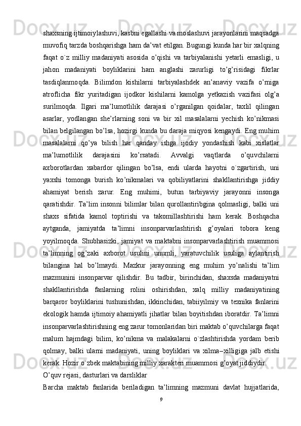 shaxsning ijtimoiylashuvi, kasbni egallashi va moslashuvi jarayonlarini maqsadga
muvofiq tarzda boshqarishga ham da’vat etilgan. Bugungi kunda har bir xalqning
faqat   o`z   milliy   madaniyati   asosida   o’qishi   va   tarbiyalanishi   yetarli   emasligi,   u
jahon   madaniyati   boyliklarini   ham   anglashi   zarurligi   to’g’risidagi   fikrlar
tasdiqlanmoqda.   Bilimdon   kishilarni   tarbiyalashdek   an’anaviy   vazifa   o’rniga
atroflicha   fikr   yuritadigan   ijodkor   kishilarni   kamolga   yetkazish   vazifasi   olg’a
surilmoqda.   Ilgari   ma’lumotlilik   darajasi   o’rganilgan   qoidalar,   taxlil   qilingan
asarlar,   yodlangan   she’rlarning   soni   va   bir   xil   masalalarni   yechish   ko’nikmasi
bilan belgilangan bo’lsa, hozirgi kunda bu daraja miqyosi kengaydi. Eng muhim
masalalarni   qo’ya   bilish   har   qanday   ishga   ijodiy   yondashish   kabi   xislatlar
ma’lumotlilik   darajasini   ko’rsatadi.   Avvalgi   vaqtlarda   o’quvchilarni
axborotlardan   xabardor   qilingan   bo’lsa,   endi   ularda   hayotni   o`zgartirish,   uni
yaxshi   tomonga   burish   ko’nikmalari   va   qobiliyatlarini   shakllantirishga   jiddiy
ahamiyat   berish   zarur.   Eng   muhimi,   butun   tarbiyaviy   jarayonni   insonga
qaratishdir.   Ta’lim   insonni   bilimlar   bilan   qurollantiribgina   qolmasligi,   balki   uni
shaxs   sifatida   kamol   toptirishi   va   takomillashtirishi   ham   kerak.   Boshqacha
aytganda,   jamiyatda   ta’limni   insonparvarlashtirish   g’oyalari   tobora   keng
yoyilmoqda.   Shubhasizki,   jamiyat   va   maktabni   insonparvarlashtirish   muammosi
ta’limning   og’zaki   axborot   usulini   unumli,   yaratuvchilik   usuliga   aylantirish
bilangina   hal   bo’lmaydi.   Mazkur   jarayonning   eng   muhim   yo’nalishi   ta’lim
mazmunini   insonparvar   qilishdir.   Bu   tadbir,   birinchidan,   shaxsda   madaniyatni
shakllantirishda   fanlarning   rolini   oshirishdan,   xalq   milliy   madaniyatining
barqaror   boyliklarini   tushunishdan,   ikkinchidan,   tabiiyilmiy   va   texnika   fanlarini
ekologik hamda ijtimoiy ahamiyatli jihatlar bilan boyitishdan iboratdir. Ta’limni
insonparvarlashtirishning eng zarur tomonlaridan biri maktab o’quvchilarga faqat
malum   hajmdagi   bilim,   ko’nikma   va   malakalarni   o`zlashtirishda   yordam   berib
qolmay,   balki   ularni   madaniyati,   uning   boyliklari   va   xilma – xilligiga   jalb   etishi
kerak. Hozir o`zbek maktabining milliy xarakteri muammosi g’oyat jiddiydir.
O’quv rejasi, dasturlari va darsliklar  
Barcha   maktab   fanlarida   beriladigan   ta’limning   mazmuni   davlat   hujjatlarida,
9 