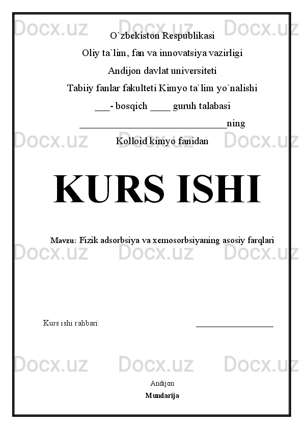 O`zbekiston Respublikasi
Oliy ta`lim, fan va innovatsiya vazirligi
Andijon davlat universiteti 
Tabiiy fanlar fakulteti Kimyo ta`lim yo`nalishi 
___- bosqich ____ guruh talabasi
_____________________________ ning 
Kolloid kimyo fanidan   
KURS ISHI
Mavzu:   Fizik adsorbsiya va xemosorbsiyaning asosiy farqlari
  
Kurs ishi rahbari:                                               ___________________
 
Andijon
Mundarija 