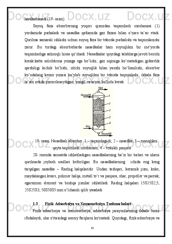 harakatlanadi (19- rasm).
Suyuq   faza   absorberning   yuqori   qismidan   taqsimlash   moslamasi   (1)
yordamida   purkaladi   va   nasadka   qatlamida   gaz   fazasi   bilan   o‘zaro   ta’sir   etadi.
Qurilma samarali ishlashi uchun suyuq faza bir tekisda purkalishi va taqsimlanishi
zarur.   Bu   turdagi   absorberlarda   nasadkalar   ham   suyuqlikni   bir   me’yorda
taqsimlashga salmoqli hissa qo‘shadi. Nasadkalar quyidagi talablarga javob berishi
kerak:katta   solishtirma   yuzaga   ega   bo‘lishi;   gaz   oqimiga   ko‘rsatadigan   gidravlik
qarshiligi   kichik   bo‘lishi;   ishchi   suyuqlik   bilan   yaxshi   ho‘llanilishi;   absorber
ko‘ndalang   kesim   yuzasi   bo‘ylab   suyuqlikni   bir   tekisda   taqsimlashi;   ikkala   faza
ta’siri ostida yemirilmaydigan; yengil va arzon bo‘lishi kerak.
19- rasm. Nasadkali absorber. 1 – taqsimlagich; 2 – nasadka; 3 – suyuqlikni
qayta taqsimlash moslamasi; 4 – teshikli panjara.
20-   rasmda   sanoatda   ishlatiladigan   nasadkalarning   ba’zi   bir   turlari   va   ularni
qurilmada   joylash   usullari   keltirilgan.   Bu   nasadkalarning     ichida   eng   keng
tarqalgan   nasadka   –   Rashig   halqalaridir.   Undan   tashqari,   keramik   jism,   koks,
maydalangan kvars, polimer halqa, metall to‘r va panjara, shar, propeller va parrak,
egarsimon   element   va   boshqa   jismlar   ishlatiladi.   Rashig   halqalari   15Ѕ15Ѕ2,5;
25Ѕ25Ѕ3; 50Ѕ50Ѕ5 mm o‘lchamli qilib yasaladi.
1.3 Fizik Adsorbsiya va Xemosorbsiya Tushunchalari
Fizik   adsorbsiya   va   xemosorbsiya,   adsorbsiya   jarayonlarining   ikkala   turini
ifodalaydi, ular o'rtasidagi asosiy farqlarni ko'rsatadi. Quyidagi, fizik adsorbsiya va
16 