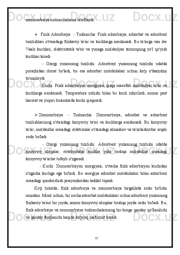 xemosorbsiya tushunchalarini ta'riflaydi:
 Fizik   Adsorbsiya:   -   Tushuncha:   Fizik   adsorbsiya,   adsorbat   va   adsorbent
tuzilishlari  o'rtasidagi  fizikaviy ta'sir  va kuchlarga asoslanadi.  Bu ta'sirga  van der
Vaals   kuchlari,   elektrostatik   ta'sir   va   yuzaga   molekulyar   tarmoqning   yo'l   qo'yish
kuchlari kiradi.
      -   Oxirgi   yuzasining   tuzilishi:   Adsorbent   yuzasining   tuzilishi   odatda
porazhidan   iborat   bo'ladi,   bu   esa   adsorbat   molekulalari   uchun   ko'p   o'tkazishni
ta'minlaydi.
      -   Kuchi:   Fizik   adsorbsiyon   energiyasi   qisqa   masofali   molekulyar   ta'sir   va
kuchlarga   asoslanadi.   Temperatura   oshishi   bilan   bu   kuch   oshiriladi,   ammo   past
harorat va yuqori bosimlarda kuchi qisqaradi.
 Xemosorbsiya:   -   Tushuncha:   Xemosorbsiya,   adsorbat   va   adsorbent
tuzilishlarining   o'rtasidagi   kimyoviy   ta'sir   va   kuchlarga   asoslanadi.   Bu   kimyoviy
ta'sir, molekullar orasidagi elektronlar o'rtasidagi almashuv va ta'sirlashuvlar orqali
sodir bo'ladi.
      -   Oxirgi   yuzasining   tuzilishi:   Adsorbent   yuzasining   tuzilishi   odatda
kimyoviy   aloqalar,   elektrostatik   kuchlar   yoki   boshqa   molekullar   orasidagi
kimyoviy ta'sirlar tufayli o'zgaradi.
      -   Kuchi:   Xemosorbsiyon   energiyasi,   o'rtacha   fizik   adsorbsiyon   kuchidan
o'zgacha   kuchga   ega   bo'ladi.   Bu   energiya   adsorbat   molekulalari   bilan   adsorbent
orasidagi qondirishish jarayonlaridan tashkil topadi.
Ko'p   holatda,   fizik   adsorbsiya   va   xemosorbsiya   birgalikda   sodir   bo'lishi
mumkin. Misol uchun, bir necha adsorbat molekulalari uchun adsorbent yuzasining
fizikaviy ta'siri bir joyda, ammo kimyoviy aloqalar boshqa joyda sodir bo'ladi. Bu,
fizik adsorbsiya va xemosorbsiya tushunchalarining bir-biriga qanday qo'llanilishi
va qanday farqlanishi haqida ko'proq ma'lumot beradi.
17 