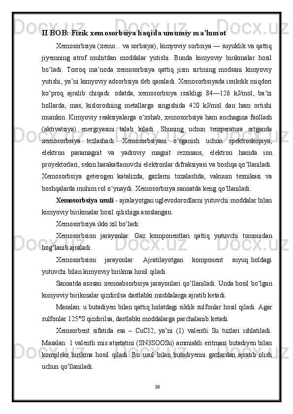 II BOB: Fizik xemosorbsiya haqida umumiy ma’lumot
Xemosorbsiya (xemo... va sorbsiya), kimyoviy sorbsiya — suyuklik va qattiq
jiyemning   atrof   muhitdan   moddalar   yutishi.   Bunda   kimyoviy   birikmalar   hosil
bo ladi.   Torroq   ma noda   xemosorbsiya   qattiq   jism   sirtining   modsani   kimyoviyʻ ʼ
yutishi, ya ni kimyoviy adsorbsiya deb qaraladi. Xemosorbsiyada issikdik miqdori	
ʼ
ko proq   ajralib   chiqadi:   odatda,   xemosorbsiya   issikligi   84—126   kJ/mol,   ba zi	
ʻ ʼ
hollarda,   mas,   kislorodning   metallarga   singishida   420   kJ/mol   dan   ham   ortishi
mumkin.  Kimyoviy  reaksiyalarga   o xshab,   xemosorbsiya   ham   anchagina   faollash	
ʻ
(aktivatsiya)   energiyasini   talab   kiladi.   Shuning   uchun   temperatura   ortganda
xemosorbsiya   tezlashadi.   Xemosorbsiyani   o rganish   uchun   spektroskopiya,	
ʻ
elektron   paramagnit   va   yadroviy   magnit   rezonans,   elektron   hamda   ion
proyektorlari, sekin harakatlanuvchi elektronlar difraksiyasi va boshqa qo llaniladi.	
ʻ
Xemosorbsiya   geterogen   katalizda,   gazlarni   tozalashda,   vakuum   texnikasi   va
boshqalarda muhim rol o ynaydi. Xemosorbsiya sanoatda keng qo llaniladi.	
ʻ ʻ
Xemosorbsiya usuli  - ajralayotgan uglevodorodlarni yutuvchi moddalar bilan
kimyoviy birikmalar hosil qilishiga asoslangan.
Xemosorbsiya ikki xil bо‘ladi:
Xemosorbsion   jarayonlar.   Gaz   komponentlari   qattiq   yutuvchi   tomonidan
bog‘lanib ajraladi.
Xemosorbsion       jarayonlar.       Ajratilayotgan       komponent       suyuq   holdagi
yutuvchi bilan kimyoviy birikma hosil qiladi.
Sanoatda asosan xemoabsorbsiya jarayonlari qо‘llaniladi. Unda hosil bо‘lgan
kimyoviy birikmalar qizdirilsa dastlabki moddalarga ajratib ketadi.
Masalan: u butadiyen bilan qattiq holatdagi siklik sulfonlar hosil qiladi. Agar
sulfonlar 125°S qizdirilsa, dastlabki moddalarga parchalanib ketadi.
Xemsorbent   sifatida   esa   –   CuCl2,   ya’ni   (1)   valentli   Su   tuzlari   ishlatiladi.
Masalan: 1 valentli mis atsetatini (SN3SOOSu) ammiakli eritmasi butadiyen bilan
kompleks   birikma   hosil   qiladi.   Bu   usul   bilan   butadiyenni   gazlardan   ajratib   olish
uchun qо‘llaniladi.
18 