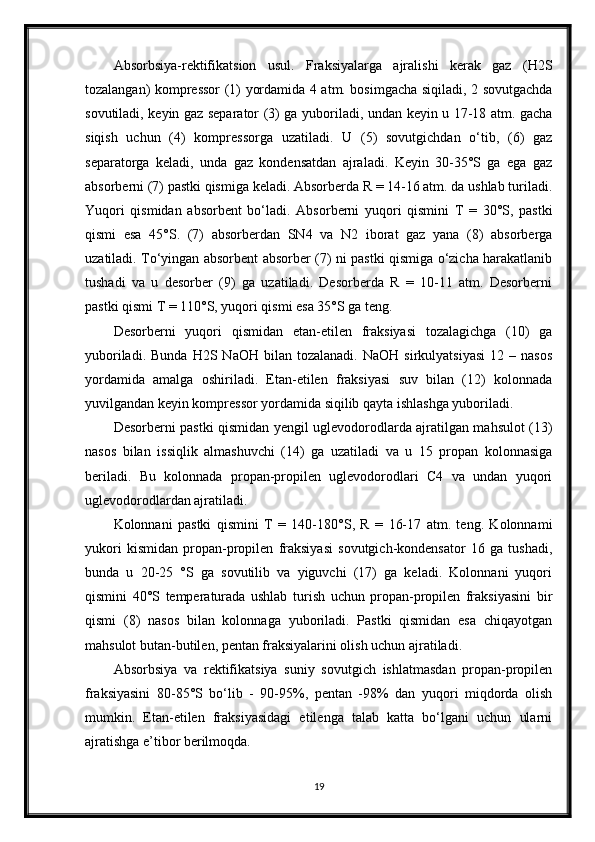 Absorbsiya-rektifikatsion   usul.   Fraksiyalarga   ajralishi   kerak   gaz   (H2S
tozalangan) kompressor (1) yordamida 4 atm. bosimgacha siqiladi, 2 sovutgachda
sovutiladi, keyin gaz separator (3) ga yuboriladi, undan keyin u 17-18 atm. gacha
siqish   uchun   (4)   kompressorga   uzatiladi.   U   (5)   sovutgichdan   о‘tib,   (6)   gaz
separatorga   keladi,   unda   gaz   kondensatdan   ajraladi.   Keyin   30-35°S   ga   ega   gaz
absorberni (7) pastki qismiga keladi. Absorberda R = 14-16 atm. da ushlab turiladi.
Yuqori   qismidan   absorbent   bо‘ladi.   Absorberni   yuqori   qismini   T   =   30°S,   pastki
qismi   esa   45°S.   (7)   absorberdan   SN4   va   N2   iborat   gaz   yana   (8)   absorberga
uzatiladi. Tо‘yingan absorbent absorber (7) ni pastki qismiga о‘zicha harakatlanib
tushadi   va   u   desorber   (9)   ga   uzatiladi.   Desorberda   R   =   10-11   atm.   Desorberni
pastki qismi T = 110°S, yuqori qismi esa 35°S ga teng.
Desorberni   yuqori   qismidan   etan-etilen   fraksiyasi   tozalagichga   (10)   ga
yuboriladi.  Bunda   H2S  NaOH  bilan  tozalanadi.   NaOH  sirkulyatsiyasi  12  –  nasos
yordamida   amalga   oshiriladi.   Etan-etilen   fraksiyasi   suv   bilan   (12)   kolonnada
yuvilgandan keyin kompressor yordamida siqilib qayta ishlashga yuboriladi.
Desorberni pastki qismidan yengil uglevodorodlarda ajratilgan mahsulot (13)
nasos   bilan   issiqlik   almashuvchi   (14)   ga   uzatiladi   va   u   15   propan   kolonnasiga
beriladi.   Bu   kolonnada   propan-propilen   uglevodorodlari   C4   va   undan   yuqori
uglevodorodlardan ajratiladi.
Kolonnani   pastki   qismini   T   =   140-180°S,   R   =   16-17   atm.   teng.   Kolonnami
yukori   kismidan   propan-propilen   fraksiyasi   sovutgich-kondensator   16   ga   tushadi,
bunda   u   20-25   °S   ga   sovutilib   va   yiguvchi   (17)   ga   keladi.   Kolonnani   yuqori
qismini   40°S   temperaturada   ushlab   turish   uchun   propan-propilen   fraksiyasini   bir
qismi   (8)   nasos   bilan   kolonnaga   yuboriladi.   Pastki   qismidan   esa   chiqayotgan
mahsulot butan-butilen, pentan fraksiyalarini olish uchun ajratiladi.
Absorbsiya   va   rektifikatsiya   suniy   sovutgich   ishlatmasdan   propan-propilen
fraksiyasini   80-85°S   bо‘lib   -   90-95%,   pentan   -98%   dan   yuqori   miqdorda   olish
mumkin.   Etan-etilen   fraksiyasidagi   etilenga   talab   katta   bо‘lgani   uchun   ularni
ajratishga e’tibor berilmoqda. 
19 