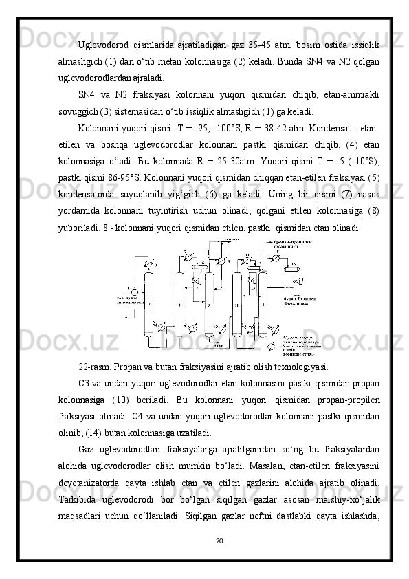 Uglevodorod   qismlarida   ajratiladigan   gaz   35-45   atm.   bosim   ostida   issiqlik
almashgich (1) dan о‘tib metan kolonnasiga (2) keladi. Bunda SN4 va N2 qolgan
uglevodorodlardan ajraladi.
SN4   va   N2   fraksiyasi   kolonnani   yuqori   qismidan   chiqib,   etan-ammiakli
sovuggich (3) sistemasidan о‘tib issiqlik almashgich (1) ga keladi.
Kolonnani yuqori qismi: T = -95, -100°S, R = 38-42 atm. Kondensat  - etan-
etilen   va   boshqa   uglevodorodlar   kolonnani   pastki   qismidan   chiqib,   (4)   etan
kolonnasiga   о‘tadi.   Bu   kolonnada   R   =   25-30atm.   Yuqori   qismi   T   =   -5   (-10°S),
pastki qismi 86-95°S. Kolonnani yuqori qismidan chiqqan etan-etilen fraksiyasi (5)
kondensatorda   suyuqlanib   yig‘gich   (6)   ga   keladi.   Uning   bir   qismi   (7)   nasos
yordamida   kolonnani   tuyintirish   uchun   olinadi,   qolgani   etilen   kolonnasiga   (8)
yuboriladi. 8 - kolonnani yuqori qismidan etilen, pastki  qismidan etan olinadi.
22-rasm. Propan va butan fraksiyasini ajratib olish texnologiyasi.
C3 va undan yuqori uglevodorodlar etan kolonnasini pastki qismidan propan
kolonnasiga   (10)   beriladi.   Bu   kolonnani   yuqori   qismidan   propan-propilen
fraksiyasi  olinadi. C4 va  undan yuqori  uglevodorodlar  kolonnani  pastki  qismidan
olinib, (14) butan kolonnasiga uzatiladi.
Gaz   uglevodorodlari   fraksiyalarga   ajratilganidan   sо‘ng   bu   fraksiyalardan
alohida   uglevodorodlar   olish   mumkin   bо‘ladi.   Masalan,   etan-etilen   fraksiyasini
deyetanizatorda   qayta   ishlab   etan   va   etilen   gazlarini   alohida   ajratib   olinadi.
Tarkibida   uglevodorodi   bor   bо‘lgan   siqilgan   gazlar   asosan   maishiy-xо‘jalik
maqsadlari   uchun   qо‘llaniladi.   Siqilgan   gazlar   neftni   dastlabki   qayta   ishlashda,
20 