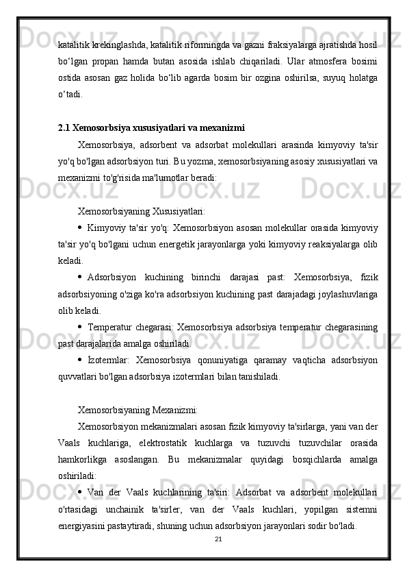 katalitik krekinglashda, katalitik riformingda va gazni fraksiyalarga ajratishda hosil
bо‘lgan   propan   hamda   butan   asosida   ishlab   chiqariladi.   Ular   atmosfera   bosimi
ostida   asosan   gaz   holida   bо‘lib   agarda   bosim   bir   ozgina   oshirilsa,   suyuq   holatga
о‘tadi.
2.1 Xemosorbsiya xususiyatlari va mexanizmi
Xemosorbsiya,   adsorbent   va   adsorbat   molekullari   arasinda   kimyoviy   ta'sir
yo'q bo'lgan adsorbsiyon turi. Bu yozma, xemosorbsiyaning asosiy xususiyatlari va
mexanizmi to'g'risida ma'lumotlar beradi:
Xemosorbsiyaning Xususiyatlari:
 Kimyoviy ta'sir yo'q:  Xemosorbsiyon asosan  molekullar orasida  kimyoviy
ta'sir yo'q bo'lgani uchun energetik jarayonlarga yoki kimyoviy reaksiyalarga olib
keladi.
 Adsorbsiyon   kuchining   birinchi   darajasi   past:   Xemosorbsiya,   fizik
adsorbsiyoning o'ziga ko'ra adsorbsiyon kuchining past darajadagi joylashuvlariga
olib keladi.
 Temperatur chegarasi:  Xemosorbsiya  adsorbsiya  temperatur  chegarasining
past darajalarida amalga oshiriladi.
 İzotermlar:   Xemosorbsiya   qonuniyatiga   qaramay   vaqticha   adsorbsiyon
quvvatlari bo'lgan adsorbsiya izotermlari bilan tanishiladi.
Xemosorbsiyaning Mexanizmi:
Xemosorbsiyon mekanizmalari asosan fizik kimyoviy ta'sirlarga, yani van der
Vaals   kuchlariga,   elektrostatik   kuchlarga   va   tuzuvchi   tuzuvchilar   orasida
hamkorlikga   asoslangan.   Bu   mekanizmalar   quyidagi   bosqichlarda   amalga
oshiriladi:
 Van   der   Vaals   kuchlarining   ta'siri:   Adsorbat   va   adsorbent   molekullari
o'rtasidagi   unchainik   ta'sirler,   van   der   Vaals   kuchlari,   yopilgan   sistemni
energiyasini pastaytiradi, shuning uchun adsorbsiyon jarayonlari sodir bo'ladi.
21 