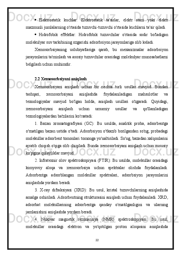  Elektrostatik   kuchlar:   Elektrostatik   ta'sirlar,   elektr   stani   yoki   elektr
mazmunli jumlalarning o'rtasida tuzuvchi-tuzuvchi o'rtasida kuchlarni ta'sir qiladi.
 Hidrofobik   effektlar:   Hidrofobik   tuzuvchilar   o'rtasida   sodir   bo'ladigan
molekulyar suv tarkibining ozgarishi adsorbsiyon jarayonlariga olib keladi.
Xemosorbsiyaning   uslubiyatlariga   qarab,   bu   mexanizmalar   adsorbsiyon
jarayonlarini ta'minlash va asosiy tuzuvchilar orasidagi molekulyar munosabatlarni
belgilash uchun muhimdir.
2.2 Xemosorbsiyani aniqlash
Xemosorbsiyani   aniqlash   uchun   bir   nechta   turli   usullar   mavjud.   Bundan
tashqari,   xemosorbsiyani   aniqlashda   foydalaniladigan   mahsulotlar   va
texnologiyalar   mavjud   bo'lgan   holda,   aniqlash   usullari   o'zgaradi.   Quyidagi,
xemosorbsiyani   aniqlash   uchun   umumiy   usullar   va   qo'llaniladigan
texnologiyalardan ba'zilarini ko'rsatadi:
1.   Bazan   xromatografiyasi   (GC):   Bu   usulda,   analitik   proba,   adsorbentga
o'rnatilgan bazan ustida o'tadi. Adsorbsiyon o'tkazib borilgandan so'ng, probadagi
molekullar adsorbent tomonlari tomonga yo'naltiriladi. So'ng, bazadan xalqonlarini
ajratib chiqish o'qiga olib chiqiladi. Bunda xemosorbsiyani aniqlash uchun xususiy
ko'pgina qulayliklar mavjud.
2. Infratexnir olov spektroskopiyasi  (FTIR): Bu usulda, molekullar orasidagi
kimyoviy   aloqa   va   xemosorbsiya   uchun   spektralar   olishda   foydalaniladi.
Adsorbentga   adsorblangan   molekullar   spektralari,   adsorbsiyon   jarayonlarini
aniqlashda yordam beradi.
3.   X-ray   difraksiyasi   (XRD):   Bu   usul,   kristal   tuzuvchilarning   aniqlashida
amalga oshiriladi. Adsorbentning strukturasini aniqlash uchun foydalaniladi. XRD,
adsorbat   molekullarining   adsorbentga   qanday   o'rnatilganligini   va   ularning
jamlanishini aniqlashda yordam beradi.
4.   Nuklear   magnetik   rezonansiya   (NMR)   spektroskopiyasi:   Bu   usul,
molekullar   orasidagi   elektron   va   yo'qotilgan   proton   aloqasini   aniqlashda
22 