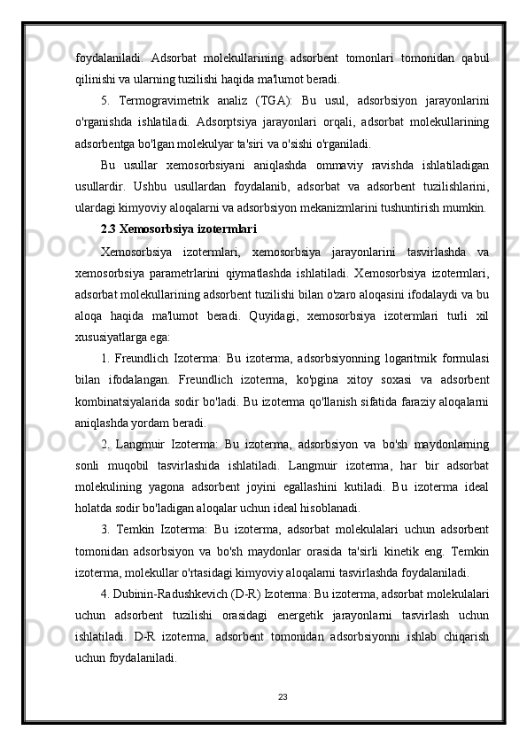 foydalaniladi.   Adsorbat   molekullarining   adsorbent   tomonlari   tomonidan   qabul
qilinishi va ularning tuzilishi haqida ma'lumot beradi.
5.   Termogravimetrik   analiz   (TGA):   Bu   usul,   adsorbsiyon   jarayonlarini
o'rganishda   ishlatiladi.   Adsorptsiya   jarayonlari   orqali,   adsorbat   molekullarining
adsorbentga bo'lgan molekulyar ta'siri va o'sishi o'rganiladi.
Bu   usullar   xemosorbsiyani   aniqlashda   ommaviy   ravishda   ishlatiladigan
usullardir.   Ushbu   usullardan   foydalanib,   adsorbat   va   adsorbent   tuzilishlarini,
ulardagi kimyoviy aloqalarni va adsorbsiyon mekanizmlarini tushuntirish mumkin.
2.3 Xemosorbsiya izotermlari
Xemosorbsiya   izotermlari,   xemosorbsiya   jarayonlarini   tasvirlashda   va
xemosorbsiya   parametrlarini   qiymatlashda   ishlatiladi.   Xemosorbsiya   izotermlari,
adsorbat molekullarining adsorbent tuzilishi bilan o'zaro aloqasini ifodalaydi va bu
aloqa   haqida   ma'lumot   beradi.   Quyidagi,   xemosorbsiya   izotermlari   turli   xil
xususiyatlarga ega:
1.   Freundlich   Izoterma:   Bu   izoterma,   adsorbsiyonning   logaritmik   formulasi
bilan   ifodalangan.   Freundlich   izoterma,   ko'pgina   xitoy   soxasi   va   adsorbent
kombinatsiyalarida sodir bo'ladi. Bu izoterma qo'llanish sifatida faraziy aloqalarni
aniqlashda yordam beradi.
2.   Langmuir   Izoterma:   Bu   izoterma,   adsorbsiyon   va   bo'sh   maydonlarning
sonli   muqobil   tasvirlashida   ishlatiladi.   Langmuir   izoterma,   har   bir   adsorbat
molekulining   yagona   adsorbent   joyini   egallashini   kutiladi.   Bu   izoterma   ideal
holatda sodir bo'ladigan aloqalar uchun ideal hisoblanadi.
3.   Temkin   Izoterma:   Bu   izoterma,   adsorbat   molekulalari   uchun   adsorbent
tomonidan   adsorbsiyon   va   bo'sh   maydonlar   orasida   ta'sirli   kinetik   eng.   Temkin
izoterma, molekullar o'rtasidagi kimyoviy aloqalarni tasvirlashda foydalaniladi.
4. Dubinin-Radushkevich (D-R) Izoterma: Bu izoterma, adsorbat molekulalari
uchun   adsorbent   tuzilishi   orasidagi   energetik   jarayonlarni   tasvirlash   uchun
ishlatiladi.   D-R   izoterma,   adsorbent   tomonidan   adsorbsiyonni   ishlab   chiqarish
uchun foydalaniladi.
23 