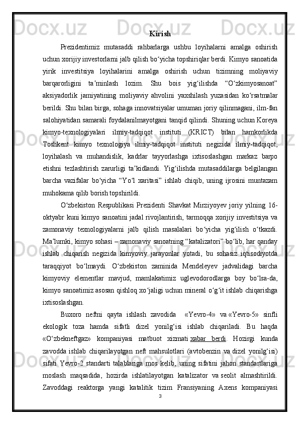 Kirish
Prezidentimiz   mutasaddi   rahbarlarga   ushbu   loyihalarni   amalga   oshirish
uchun xorijiy investorlarni jalb qilish bo yicha topshiriqlar berdi. Kimyo sanoatidaʻ
yirik   investitsiya   loyihalarini   amalga   oshirish   uchun   tizimning   moliyaviy
barqarorligini   ta minlash   lozim.   Shu   bois   yig ilishda   “O zkimyosanoat”	
ʼ ʻ ʻ
aksiyadorlik   jamiyatining   moliyaviy   ahvolini   yaxshilash   yuzasidan   ko rsatmalar	
ʻ
berildi. Shu bilan birga, sohaga innovatsiyalar umuman joriy qilinmagani, ilm-fan
salohiyatidan samarali foydalanilmayotgani tanqid qilindi. Shuning uchun Koreya
kimyo-texnologiyalari   ilmiy-tadqiqot   instituti   (KRICT)   bilan   hamkorlikda
Toshkent   kimyo   texnologiya   ilmiy-tadqiqot   instituti   negizida   ilmiy-tadqiqot,
loyihalash   va   muhandislik,   kadrlar   tayyorlashga   ixtisoslashgan   markaz   barpo
etishni   tezlashtirish   zarurligi   ta kidlandi.   Yig ilishda   mutasaddilarga   belgilangan	
ʼ ʻ
barcha   vazifalar   bo yicha   “Yo l   xaritasi”   ishlab   chiqib,   uning   ijrosini   muntazam	
ʻ ʻ
muhokama qilib borish topshirildi.
O zbekiston   Respublikasi   Prezidenti   Shavkat   Mirziyoyev   joriy   yilning   16-	
ʻ
oktyabr  kuni kimyo sanoatini  jadal rivojlantirish, tarmoqqa xorijiy investitsiya  va
zamonaviy   texnologiyalarni   jalb   qilish   masalalari   bo yicha   yig ilish   o tkazdi.	
ʻ ʻ ʻ
Ma lumki, kimyo sohasi – zamonaviy sanoatning “katalizatori” bo lib, har qanday	
ʼ ʻ
ishlab   chiqarish   negizida   kimyoviy   jarayonlar   yotadi,   bu   sohasiz   iqtisodiyotda
taraqqiyot   bo lmaydi.   O zbekiston   zaminida   Mendeleyev   jadvalidagi   barcha	
ʻ ʻ
kimyoviy   elementlar   mavjud,   mamlakatimiz   uglevodorodlarga   boy   bo lsa-da,	
ʻ
kimyo sanoatimiz asosan qishloq xo jaligi uchun mineral o g it ishlab chiqarishga	
ʻ ʻ ʻ
ixtisoslashgan. 
Buxoro   neftni   qayta   ishlash   zavodida     « Yevro-4»   va   «Yevro-5»   sinfli
ekologik   toza   hamda   sifatli   dizel   yonilg‘isi   ishlab   chiqariladi.   Bu   haqda
«O‘zbekneftgaz»   kompaniyasi   matbuot   xizmati   xabar   berdi .   Hozirgi   kunda
zavodda   ishlab   chiqarilayotgan   neft   mahsulotlari   (avtobenzin   va   dizel   yonilg‘isi)
sifati   Yevro-2   standarti   talablariga   mos   kelib,   uning   sifatini   jahon   standartlariga
moslash   maqsadida,   hozirda   ishlatilayotgan   katalizator   va   seolit   almashtirildi.
Zavoddagi   reaktorga   yangi   katalitik   tizim   Fransiyaning   Axens   kompaniyasi
3 