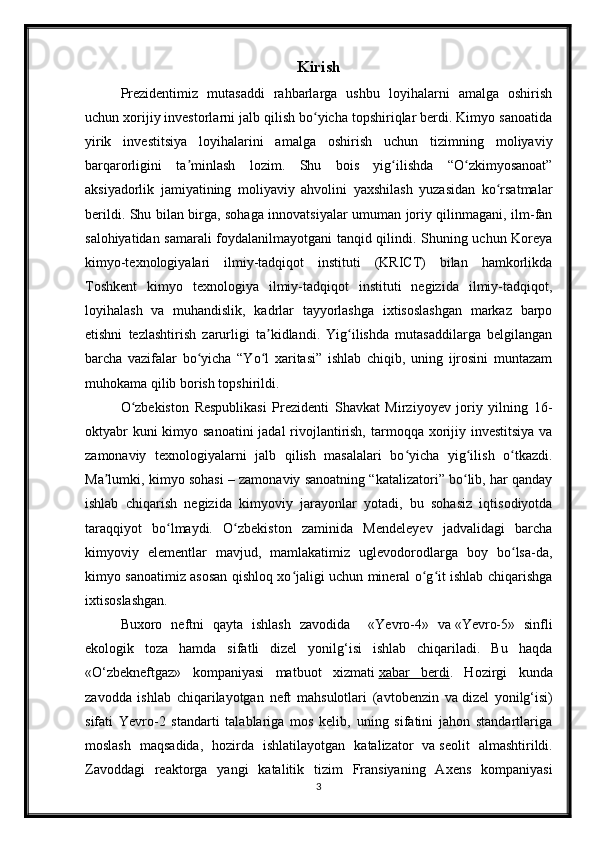 Kirish
Prezidentimiz   mutasaddi   rahbarlarga   ushbu   loyihalarni   amalga   oshirish
uchun xorijiy investorlarni jalb qilish bo yicha topshiriqlar berdi. Kimyo sanoatidaʻ
yirik   investitsiya   loyihalarini   amalga   oshirish   uchun   tizimning   moliyaviy
barqarorligini   ta minlash   lozim.   Shu   bois   yig ilishda   “O zkimyosanoat”	
ʼ ʻ ʻ
aksiyadorlik   jamiyatining   moliyaviy   ahvolini   yaxshilash   yuzasidan   ko rsatmalar	
ʻ
berildi. Shu bilan birga, sohaga innovatsiyalar umuman joriy qilinmagani, ilm-fan
salohiyatidan samarali foydalanilmayotgani tanqid qilindi. Shuning uchun Koreya
kimyo-texnologiyalari   ilmiy-tadqiqot   instituti   (KRICT)   bilan   hamkorlikda
Toshkent   kimyo   texnologiya   ilmiy-tadqiqot   instituti   negizida   ilmiy-tadqiqot,
loyihalash   va   muhandislik,   kadrlar   tayyorlashga   ixtisoslashgan   markaz   barpo
etishni   tezlashtirish   zarurligi   ta kidlandi.   Yig ilishda   mutasaddilarga   belgilangan	
ʼ ʻ
barcha   vazifalar   bo yicha   “Yo l   xaritasi”   ishlab   chiqib,   uning   ijrosini   muntazam	
ʻ ʻ
muhokama qilib borish topshirildi.
O zbekiston   Respublikasi   Prezidenti   Shavkat   Mirziyoyev   joriy   yilning   16-	
ʻ
oktyabr  kuni kimyo sanoatini  jadal rivojlantirish, tarmoqqa xorijiy investitsiya  va
zamonaviy   texnologiyalarni   jalb   qilish   masalalari   bo yicha   yig ilish   o tkazdi.	
ʻ ʻ ʻ
Ma lumki, kimyo sohasi – zamonaviy sanoatning “katalizatori” bo lib, har qanday	
ʼ ʻ
ishlab   chiqarish   negizida   kimyoviy   jarayonlar   yotadi,   bu   sohasiz   iqtisodiyotda
taraqqiyot   bo lmaydi.   O zbekiston   zaminida   Mendeleyev   jadvalidagi   barcha	
ʻ ʻ
kimyoviy   elementlar   mavjud,   mamlakatimiz   uglevodorodlarga   boy   bo lsa-da,	
ʻ
kimyo sanoatimiz asosan qishloq xo jaligi uchun mineral o g it ishlab chiqarishga	
ʻ ʻ ʻ
ixtisoslashgan. 
Buxoro   neftni   qayta   ishlash   zavodida     « Yevro-4»   va   «Yevro-5»   sinfli
ekologik   toza   hamda   sifatli   dizel   yonilg‘isi   ishlab   chiqariladi.   Bu   haqda
«O‘zbekneftgaz»   kompaniyasi   matbuot   xizmati   xabar   berdi .   Hozirgi   kunda
zavodda   ishlab   chiqarilayotgan   neft   mahsulotlari   (avtobenzin   va   dizel   yonilg‘isi)
sifati   Yevro-2   standarti   talablariga   mos   kelib,   uning   sifatini   jahon   standartlariga
moslash   maqsadida,   hozirda   ishlatilayotgan   katalizator   va   seolit   almashtirildi.
Zavoddagi   reaktorga   yangi   katalitik   tizim   Fransiyaning   Axens   kompaniyasi
3