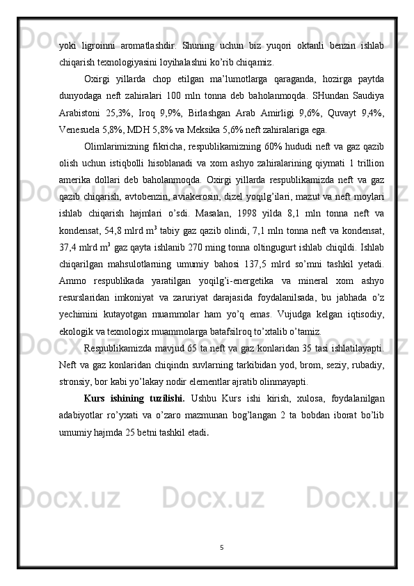 yoki   ligroinni   aromatlashdir.   Shuning   uchun   biz   yuqori   oktanli   benzin   ishlab
chiqarish texnologiyasini loyihalashni ko’rib chiqamiz.
Oxirgi   yillarda   chop   etilgan   ma’lumotlarga   qaraganda,   hozirga   paytda
dunyodaga   neft   zahiralari   100   mln   tonna   deb   baholanmoqda.   SHundan   Saudiya
Arabistoni   25,3%,   Iroq   9,9%,   Birlashgan   Arab   Amirligi   9,6%,   Quvayt   9,4%,
Venesuela 5,8%, MDH 5,8% va Meksika 5,6% neft zahiralariga ega.
Olimlarimizning fikricha, respublikamizning 60% hududi neft va gaz qazib
olish   uchun   istiqbolli   hisoblanadi   va   xom   ashyo   zahiralarining   qiymati   1   trillion
amerika   dollari   deb   baholanmoqda.   Oxirgi   yillarda   respublikamizda   neft   va   gaz
qazib chiqarish, avtobenzin, aviakerosin, dizel  yoqilg’ilari, mazut  va neft  moylari
ishlab   chiqarish   hajmlari   o’sdi.   Masalan,   1998   yilda   8,1   mln   tonna   neft   va
kondensat, 54,8 mlrd m 3
  tabiy gaz qazib olindi, 7,1 mln tonna neft va kondensat,
37,4 mlrd m 3
 gaz qayta ishlanib 270 ming tonna oltingugurt ishlab chiqildi. Ishlab
chiqarilgan   mahsulotlarning   umumiy   bahosi   137,5   mlrd   so’mni   tashkil   yetadi.
Ammo   respublikada   yaratilgan   yoqilg’i-energetika   va   mineral   xom   ashyo
resurslaridan   imkoniyat   va   zaruriyat   darajasida   foydalanilsada,   bu   jabhada   o’z
yechimini   kutayotgan   muammolar   ham   yo’q   emas.   Vujudga   kelgan   iqtisodiy,
ekologik va texnologix muammolarga batafsilroq to’xtalib o’tamiz.
Respublikamizda mavjud 65 ta neft va gaz konlaridan 35 tasi ishlatilayapti.
Neft  va  gaz  konlaridan  chiqindn suvlarning  tarkibidan  yod,  brom,  seziy,  rubadiy,
stronsiy, bor kabi yo’lakay nodir elementlar ajratib olinmayapti.
Kurs   ishining   tuzilishi.   Ushbu   Kurs   ishi   kirish,   xulosa,   foydalanilgan
adabiyotlar   ro’yxati   va   o’zaro   mazmunan   bog’langan   2   ta   bobdan   iborat   bo’lib
umumiy hajmda 25 betni tashkil etadi . 
5 