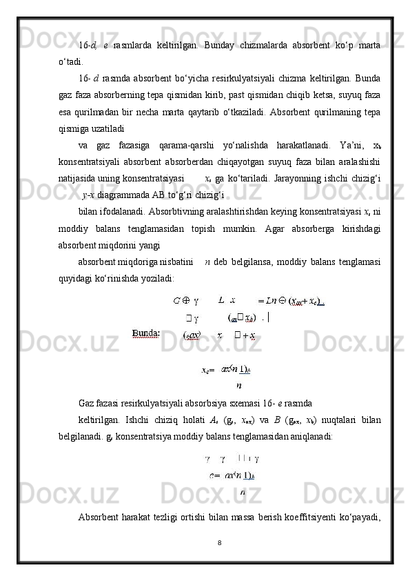 16- d,   e   rasmlarda   keltirilgan.   Bunday   chizmalarda   absorbent   ko‘p   marta
o‘tadi.
16- d   rasmda   absorbent   bo‘yicha   resirkulyatsiyali   chizma   keltirilgan.   Bunda
gaz faza absorberning tepa qismidan kirib, past qismidan chiqib ketsa, suyuq faza
esa   qurilmadan   bir   necha   marta   qaytarib   o‘tkaziladi.   Absorbent   qurilmaning   tepa
qismiga uzatiladi
va   gaz   fazasiga   qarama-qarshi   yo‘nalishda   harakatlanadi.   Ya’ni,   x
b
konsentratsiyali   absorbent   absorberdan   chiqayotgan   suyuq   faza   bilan   aralashishi
natijasida uning konsentratsiyasi x
s   ga   ko‘tariladi.   Jarayonning   ishchi   chizig‘i
y-x  diagrammada AB to‘g‘ri chizig‘i
bilan ifodalanadi. Absorbtivning aralashtirishdan keying konsentratsiyasi  x
s  ni
moddiy   balans   tenglamasidan   to р ish   mumkin.   Agar   absorberga   kirishdagi
absorbent miqdorini yangi
absorbent miqdoriga nisbatini n   deb   belgilansa,   moddiy   balans   tenglamasi
quyidagi ko‘rinishda yoziladi:
Gaz fazasi resirkulyatsiyali absorbsiya sxemasi 16-  e  rasmda
keltirilgan.   Ishchi   chiziq   holati   A
s   (g
s ,   x
ox )   va   B   (g
ox ,   x
b )   nuqtalari   bilan
belgilanadi. g
s  konsentratsiya moddiy balans tenglamasidan aniqlanadi:
Absorbent  harakat  tezligi  ortishi  bilan massa  berish koeffitsiyenti  ko‘payadi,
8