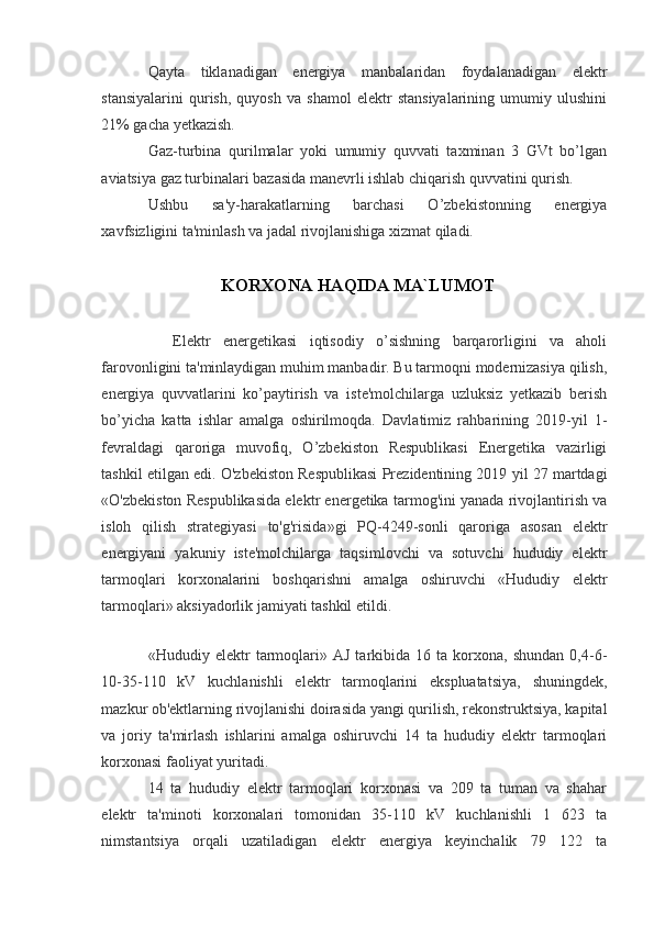 Qayta   tiklanadigan   energiya   manbalaridan   foydalanadigan   elektr
stansiyalarini   qurish,   quyosh   va   shamol   elektr   stansiyalarining   umumiy   ulushini
21% gacha yetkazish.
Gaz-turbina   qurilmalar   yoki   umumiy   quvvati   taxminan   3   GVt   bo’lgan
aviatsiya gaz turbinalari bazasida manevrli ishlab chiqarish quvvatini qurish.
Ushbu   sa'y-harakatlarning   barchasi   O’zbekistonning   energiya
xavfsizligini ta'minlash va jadal rivojlanishiga xizmat qiladi. 
KORXONA HAQIDA MA`LUMOT
    Elektr   energetikasi   iqtisodiy   o’sishning   barqarorligini   va   aholi
farovonligini ta'minlaydigan muhim manbadir. Bu tarmoqni modernizasiya qilish,
energiya   quvvatlarini   ko’paytirish   va   iste'molchilarga   uzluksiz   yetkazib   berish
bo’yicha   katta   ishlar   amalga   oshirilmoqda.   Davlatimiz   rahbarining   2019-yil   1-
fevraldagi   qaroriga   muvofiq,   O’zbekiston   Respublikasi   Energetika   vazirligi
tashkil etilgan edi. O'zbekiston Respublikasi Prezidentining 2019 yil 27 martdagi
«O'zbekiston Respublikasida elektr energetika tarmog'ini yanada rivojlantirish va
isloh   qilish   strategiyasi   to'g'risida»gi   PQ-4249-sonli   qaroriga   asosan   elektr
energiyani   yakuniy   iste'molchilarga   taqsimlovchi   va   sotuvchi   hududiy   elektr
tarmoqlari   korxonalarini   boshqarishni   amalga   oshiruvchi   «Hududiy   elektr
tarmoqlari» aksiyadorlik jamiyati tashkil etildi.
 
«Hududiy  elektr   tarmoqlari»  AJ   tarkibida  16   ta   korxona,   shundan   0,4-6-
10-35-110   kV   kuchlanishli   elektr   tarmoqlarini   ekspluatatsiya,   shuningdek,
mazkur ob'ektlarning rivojlanishi doirasida yangi qurilish, rekonstruktsiya, kapital
va   joriy   ta'mirlash   ishlarini   amalga   oshiruvchi   14   ta   hududiy   elektr   tarmoqlari
korxonasi faoliyat yuritadi.
14   ta   hududiy   elektr   tarmoqlari   korxonasi   va   209   ta   tuman   va   shahar
elektr   ta'minoti   korxonalari   tomonidan   35-110   kV   kuchlanishli   1   623   ta
nimstantsiya   orqali   uzatiladigan   elektr   energiya   keyinchalik   79   122   ta