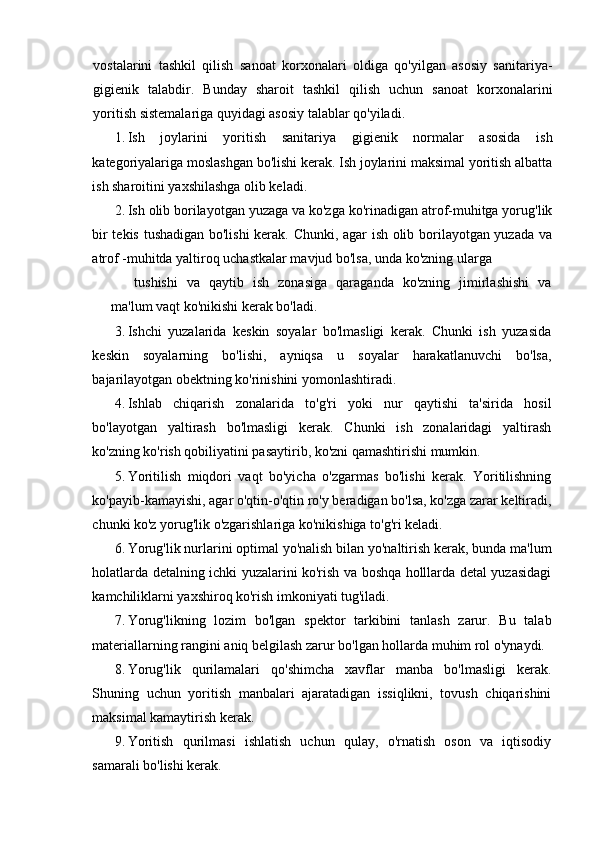 vostalarini   tashkil   qilish   sanoat   korxonalari   oldiga   qo'yilgan   asosiy   sanitariya-
gigienik   talabdir.   Bunday   sharoit   tashkil   qilish   uchun   sanoat   korxonalarini
yoritish sistemalariga quyidagi asosiy talablar qo'yiladi.
1. Ish   joylarini   yoritish   sanitariya   gigienik   normalar   asosida   ish
kategoriyalariga moslashgan bo'lishi kerak. Ish joylarini maksimal yoritish albatta
ish sharoitini yaxshilashga olib keladi.
2. Ish olib borilayotgan yuzaga va ko'zga ko'rinadigan atrof-muhitga yorug'lik
bir tekis tushadigan bo'lishi  kerak. Chunki, agar ish olib borilayotgan yuzada va
atrof -muhitda yaltiroq uchastkalar mavjud bo'lsa, unda ko'zning ularga
tushishi   va   qaytib   ish   zonasiga   qaraganda   ko'zning   jimirlashishi   va
ma'lum vaqt ko'nikishi kerak bo'ladi.
3. Ishchi   yuzalarida   keskin   soyalar   bo'lmasligi   kerak.   Chunki   ish   yuzasida
keskin   soyalarning   bo'lishi,   ayniqsa   u   soyalar   harakatlanuvchi   bo'lsa,
bajarilayotgan obektning ko'rinishini yomonlashtiradi.
4. Ishlab   chiqarish   zonalarida   to'g'ri   yoki   nur   qaytishi   ta'sirida   hosil
bo'layotgan   yaltirash   bo'lmasligi   kerak.   Chunki   ish   zonalaridagi   yaltirash
ko'zning ko'rish qobiliyatini pasaytirib, ko'zni qamashtirishi mumkin.
5. Yoritilish   miqdori   vaqt   bo'yicha   o'zgarmas   bo'lishi   kerak.   Yoritilishning
ko'payib-kamayishi, agar o'qtin-o'qtin ro'y beradigan bo'lsa, ko'zga zarar keltiradi,
chunki ko'z yorug'lik o'zgarishlariga ko'nikishiga to'g'ri keladi.
6. Yorug'lik nurlarini optimal yo'nalish bilan yo'naltirish kerak, bunda ma'lum
holatlarda detalning ichki yuzalarini ko'rish va boshqa holllarda detal yuzasidagi
kamchiliklarni yaxshiroq ko'rish imkoniyati tug'iladi.
7. Yorug'likning   lozim   bo'lgan   spektor   tarkibini   tanlash   zarur.   Bu   talab
materiallarning rangini aniq belgilash zarur bo'lgan hollarda muhim rol o'ynaydi.
8. Yorug'lik   qurilamalari   qo'shimcha   xavflar   manba   bo'lmasligi   kerak.
Shuning   uchun   yoritish   manbalari   ajaratadigan   issiqlikni,   tovush   chiqarishini
maksimal kamaytirish kerak.
9. Yoritish   qurilmasi   ishlatish   uchun   qulay,   o'rnatish   oson   va   iqtisodiy
samarali bo'lishi kerak. 