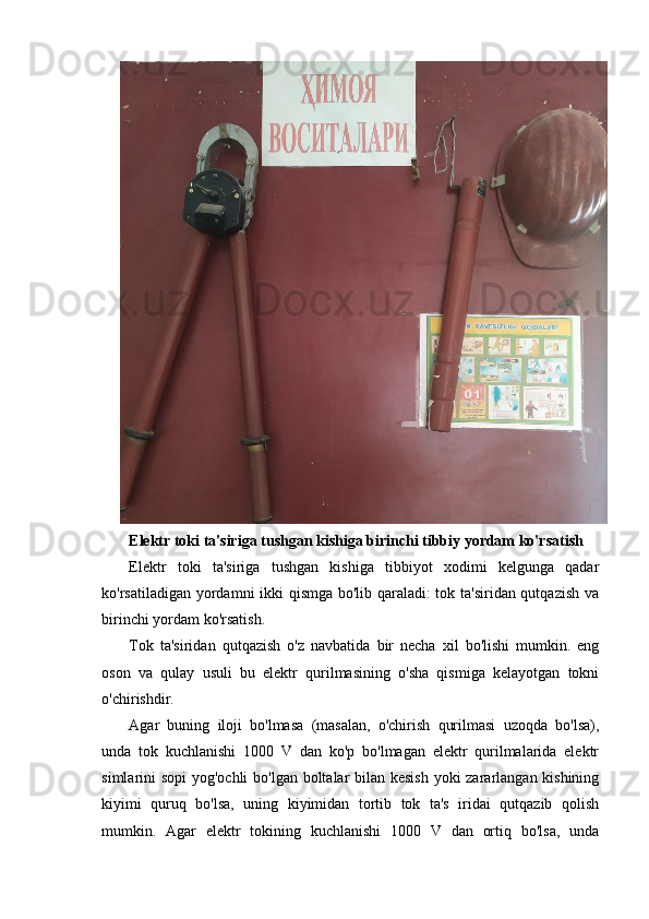 Elektr toki ta'siriga tushgan kishiga birinchi tibbiy yordam ko'rsatish
Elektr   toki   ta'siriga   tushgan   kishiga   tibbiyot   xodimi   kelgunga   qadar
ko'rsatiladigan yordamni ikki qismga bo'lib qaraladi: tok ta'siridan qutqazish va
birinchi yordam ko'rsatish.
Tok   ta'siridan   qutqazish   o'z   navbatida   bir   necha   xil   bo'lishi   mumkin.   eng
oson   va   qulay   usuli   bu   elektr   qurilmasining   o'sha   qismiga   kelayotgan   tokni
o'chirishdir.
Agar   buning   iloji   bo'lmasa   (masalan,   o'chirish   qurilmasi   uzoqda   bo'lsa),
unda   tok   kuchlanishi   1000   V   dan   ko'p   bo'lmagan   elektr   qurilmalarida   elektr
simlarini sopi  yog'ochli  bo'lgan boltalar  bilan kesish  yoki  zararlangan kishining
kiyimi   quruq   bo'lsa,   uning   kiyimidan   tortib   tok   ta's   iridai   qutqazib   qolish
mumkin.   Agar   elektr   tokining   kuchlanishi   1000   V   dan   ortiq   bo'lsa,   unda