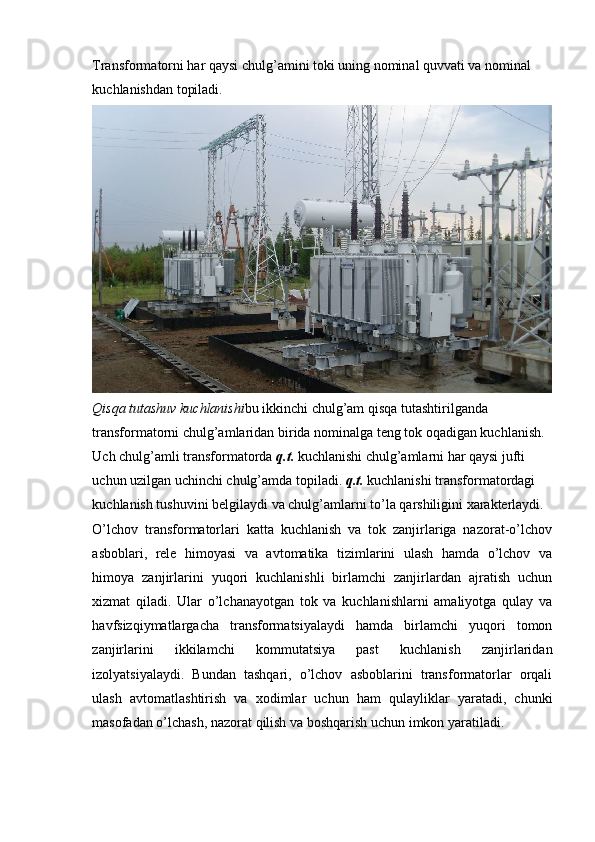 Transformatorni har qaysi chulg’amini toki uning nominal quvvati va nominal 
kuchlanishdan topiladi. 
Qisqa tutashuv kuchlanishi bu ikkinchi chulg’am qisqa tutashtirilganda 
transformatorni chulg’amlaridan birida nominalga teng tok oqadigan kuchlanish. 
Uch chulg’amli transformatorda  q.t.  kuchlanishi chulg’amlarni har qaysi jufti 
uchun uzilgan uchinchi chulg’amda topiladi.  q.t.  kuchlanishi transformatordagi 
kuchlanish tushuvini belgilaydi va chulg’amlarni to’la qarshiligini xarakterlaydi.
O’lchov   transformatorlari   katta   kuchlanish   va   tok   zanjirlariga   nazorat-o’lchov
asboblari,   rele   himoyasi   va   avtomatika   tizimlarini   ulash   hamda   o’lchov   va
himoya   zanjirlarini   yuqori   kuchlanishli   birlamchi   zanjirlardan   ajratish   uchun
xizmat   qiladi.   Ular   o’lchanayotgan   tok   va   kuchlanishlarni   amaliyotga   qulay   va
havfsizqiymatlargacha   transformatsiyalaydi   hamda   birlamchi   yuqori   tomon
zanjirlarini   ikkilamchi   kommutatsiya   past   kuchlanish   zanjirlaridan
izolyatsiyalaydi.   Bundan   tashqari,   o’lchov   asboblarini   transformatorlar   orqali
ulash   avtomatlashtirish   va   xodimlar   uchun   ham   qulayliklar   yaratadi,   chunki
masofadan o’lchash, nazorat qilish va boshqarish uchun imkon yaratiladi.