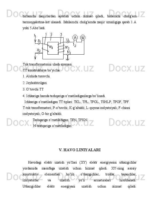 birlamchi   zanjirlardan   ajratish   uchun   xizmat   qiladi,   birlamchi   chulg’am
tarmoqqaketma-ket   ulanadi.   Ikkilamchi   chulg’amda   zanjir   uzunligiga   qarab   1   A
yoki 5 Abo’ladi.
Tok transformatorini ulash sxemasi. 
TT konstruktsiya bo’yicha: 
1. Alohida turuvchi. 
2. Joylashtirilgan. 
3. O’tuvchi TT 
4. Ichkariga hamda tashqariga o’rnatiladiganlarga bo’linadi. 
  Ichkariga o’rnatiladigan TT tiplari: TKL, TPL, TPOL, TSHLP, TPOF, TPF. 
T-tok transformatori; P-o’tuvchi; K-g’altakli; L-quyma izolyatsiyali; F-chinni 
izolyatsiyali; O-bir g’altakli. 
Tashqariga o’rnatiladigan: TFN, TFKN.
 N-tashqariga o’rnatiladigan
V. HAVO LINIYALARI
Havodagi   elektr   uzatish   yo’llari   (XY)   elektr   energiyasini   utkazgichlar
yordamida   masofaga   uzatish   uchun   hizmat   qiladi.   XY-ning   asosiy
konstruktiv   elementlari   bo’lib   o’tkazgichlar,   troslar,   tayanchlar,
izolyatorlar   va   uzatish   yo’li   armaturalari   hisoblanadi.
Utkazgichlar   elektr   energiyani   uzatish   uchun   xizmat   qiladi.
