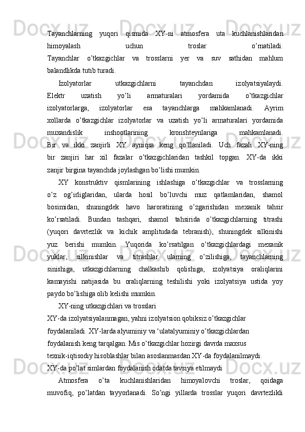 Tayanchlarning   yuqori   qismida   XY-ni   atmosfera   uta   kuchlanishlaridan
himoyalash   uchun   troslar   o’rnatiladi.
Tayanchlar   o’tkazgichlar   va   trosslarni   yer   va   suv   sathidan   mahlum
balandlikda tutib turadi.
Izolyatorlar   utkazgichlarni   tayanchdan   izolyatsiyalaydi.
Elektr   uzatish   yo’li   armaturalari   yordamida   o’tkazgichlar
izolyatorlarga,   izolyatorlar   esa   tayanchlarga   mahkamlanadi.   Ayrim
xollarda   o’tkazgichlar   izolyatorlar   va   uzatish   yo’li   armaturalari   yordamida
muxandislik   inshootlarining   kronshteynlariga   mahkamlanadi.
Bir   va   ikki   zanjirli   XY   ayniqsa   keng   qo’llaniladi.   Uch   fazali   XY-ning
bir   zanjiri   har   xil   fazalar   o’tkazgichlaridan   tashkil   topgan.   XY-da   ikki
zanjir birgina tayanchda joylashgan bo’lishi mumkin.
XY   konstruktiv   qismlarining   ishlashiga   o’tkazgichlar   va   trosslarning
o’z   og’irliglaridan,   ularda   hosil   bo’luvchi   muz   qatlamlaridan,   shamol
bosimidan,   shuningdek   havo   haroratining   o’zgarishidan   mexanik   tahsir
ko’rsatiladi.   Bundan   tashqari,   shamol   tahsirida   o’tkazgichlarning   titrashi
(yuqori   davrtezlik   va   kichik   amplitudada   tebranish),   shuningdek   silkinishi
yuz   berishi   mumkin.   Yuqorida   ko’rsatilgan   o’tkazgichlardagi   mexanik
yuklar,   silkinishlar   va   titrashlar   ularning   o’zilishiga,   tayanchlarning
sinishiga,   utkazgichlarning   chalkashib   qolishiga,   izolyatsiya   oraliqlarini
kamayishi   natijasida   bu   oraliqlarning   teshilishi   yoki   izolyatsiya   ustida   yoy
paydo bo’lishiga olib kelishi mumkin.
XY-ning utkazgichlari va trosslari
XY-da izolyatsiyalanmagan, yahni izolyatsion qobiksiz o’tkazgichlar
foydalaniladi. XY-larda alyuminiy va ‘ulatalyuminiy o’tkazgichlardan
foydalanish keng tarqalgan. Mis o’tkazgichlar hozirgi davrda maxsus
texnik-iqtisodiy hisoblashlar bilan asoslanmasdan XY-da foydalanilmaydi.
XY-da po’lat simlardan foydalanish odatda tavsiya etilmaydi
Atmosfera   o’ta   kuchlanishlaridan   himoyalovchi   troslar,   qoidaga
muvofiq,   po’latdan   tayyorlanadi.   So’ngi   yillarda   trosslar   yuqori   davrtezlikli