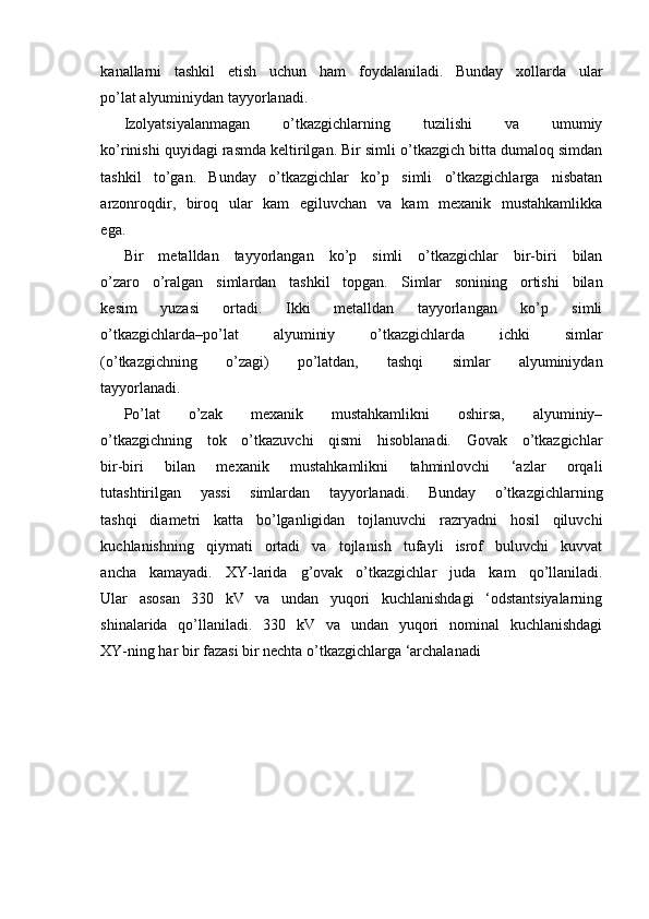 kanallarni   tashkil   etish   uchun   ham   foydalaniladi.   Bunday   xollarda   ular
po’lat alyuminiydan tayyorlanadi.
Izolyatsiyalanmagan   o’tkazgichlarning   tuzilishi   va   umumiy
ko’rinishi quyidagi rasmda keltirilgan. Bir simli o’tkazgich bitta dumaloq simdan
tashkil   to’gan.   Bunday   o’tkazgichlar   ko’p   simli   o’tkazgichlarga   nisbatan
arzonroqdir,   biroq   ular   kam   egiluvchan   va   kam   mexanik   mustahkamlikka
ega.
Bir   metalldan   tayyorlangan   ko’p   simli   o’tkazgichlar   bir-biri   bilan
o’zaro   o’ralgan   simlardan   tashkil   topgan.   Simlar   sonining   ortishi   bilan
kesim   yuzasi   ortadi.   Ikki   metalldan   tayyorlangan   ko’p   simli
o’tkazgichlarda–po’lat   alyuminiy   o’tkazgichlarda   ichki   simlar
(o’tkazgichning   o’zagi)   po’latdan,   tashqi   simlar   alyuminiydan
tayyorlanadi.
Po’lat   o’zak   mexanik   mustahkamlikni   oshirsa,   alyuminiy–
o’tkazgichning   tok   o’tkazuvchi   qismi   hisoblanadi.   Govak   o’tkazgichlar
bir-biri   bilan   mexanik   mustahkamlikni   tahminlovchi   ‘azlar   orqali
tutashtirilgan   yassi   simlardan   tayyorlanadi.   Bunday   o’tkazgichlarning
tashqi   diametri   katta   bo’lganligidan   tojlanuvchi   razryadni   hosil   qiluvchi
kuchlanishning   qiymati   ortadi   va   tojlanish   tufayli   isrof   buluvchi   kuvvat
ancha   kamayadi.   XY-larida   g’ovak   o’tkazgichlar   juda   kam   qo’llaniladi.
Ular   asosan   330   kV   va   undan   yuqori   kuchlanishdagi   ‘odstantsiyalarning
shinalarida   qo’llaniladi.   330   kV   va   undan   yuqori   nominal   kuchlanishdagi
XY-ning har bir fazasi bir nechta o’tkazgichlarga ‘archalanadi