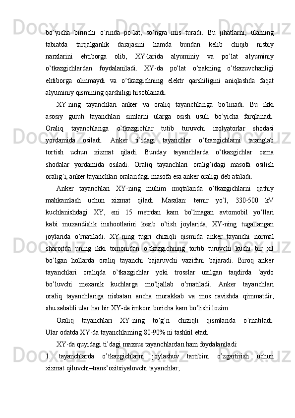 bo’yicha   birinchi   o’rinda   po’lat,   so’ngra   mis   turadi.   Bu   jihatlarni,   ularning
tabiatda   tarqalganlik   darajasini   hamda   bundan   kelib   chiqib   nisbiy
narxlarini   ehtiborga   olib,   XY-larida   alyuminiy   va   po’lat   alyuminiy
o’tkazgichlardan   foydalaniladi.   XY-da   po’lat   o’zakning   o’tkazuvchanligi
ehtiborga   olinmaydi   va   o’tkazgichning   elektr   qarshiligini   aniqlashda   faqat
alyuminiy qismining qarshiligi hisoblanadi.
XY-ning   tayanchlari   anker   va   oraliq   tayanchlariga   bo’linadi.   Bu   ikki
asosiy   guruh   tayanchlari   simlarni   ularga   osish   usuli   bo’yicha   farqlanadi.
Oraliq   tayanchlariga   o’tkazgichlar   tutib   turuvchi   izolyatorlar   shodasi
yordamida   osiladi.   Anker   ti’idagi   tayanchlar   o’tkazgichlarni   taranglab
tortish   uchun   xizmat   qiladi.   Bunday   tayanchlarda   o’tkazgichlar   osma
shodalar   yordamida   osiladi.   Oraliq   tayanchlari   oralig’idagi   masofa   osilish
oralig’i, anker tayanchlari oralaridagi masofa esa anker oraligi deb ataladi.
Anker   tayanchlari   XY-ning   muhim   nuqtalarida   o’tkazgichlarni   qathiy
mahkamlash   uchun   xizmat   qiladi.   Masalan:   temir   yo’l,   330-500   kV
kuchlanishdagi   XY,   eni   15   metrdan   kam   bo’lmagan   avtomobil   yo’llari
kabi   muxandislik   inshootlarini   kesib   o’tish   joylarida,   XY-ning   tugallangan
joylarida   o’rnatiladi.   XY-ning   tugri   chiziqli   qismida   anker   tayanchi   normal
sharoitda   uning   ikki   tomonidan   o’tkazgichning   tortib   turuvchi   kuchi   bir   xil
bo’lgan   hollarda   oraliq   tayanchi   bajaruvchi   vazifani   bajaradi.   Biroq   anker
tayanchlari   oraliqda   o’tkazgichlar   yoki   trosslar   uzilgan   taqdirda   ‘aydo
bo’luvchi   mexanik   kuchlarga   mo’ljallab   o’rnatiladi.   Anker   tayanchlari
oraliq   tayanchlariga   nisbatan   ancha   murakkab   va   mos   ravishda   qimmatdir,
shu sababli ular har bir XY-da imkoni boricha kam bo’lishi lozim.
Oraliq   tayanchlari   XY-ning   to’g’ri   chiziqli   qismlarida   o’rnatiladi.
Ular odatda XY-da tayanchlarning 80-90% ni tashkil etadi.
XY-da quyidagi ti’dagi maxsus tayanchlardan ham foydalaniladi:
1.   tayanchlarda   o’tkazgichlarni   joylashuv   tartibini   o’zgartirish   uchun
xizmat qiluvchi–trans’ozitsiyalovchi tayanchlar;
