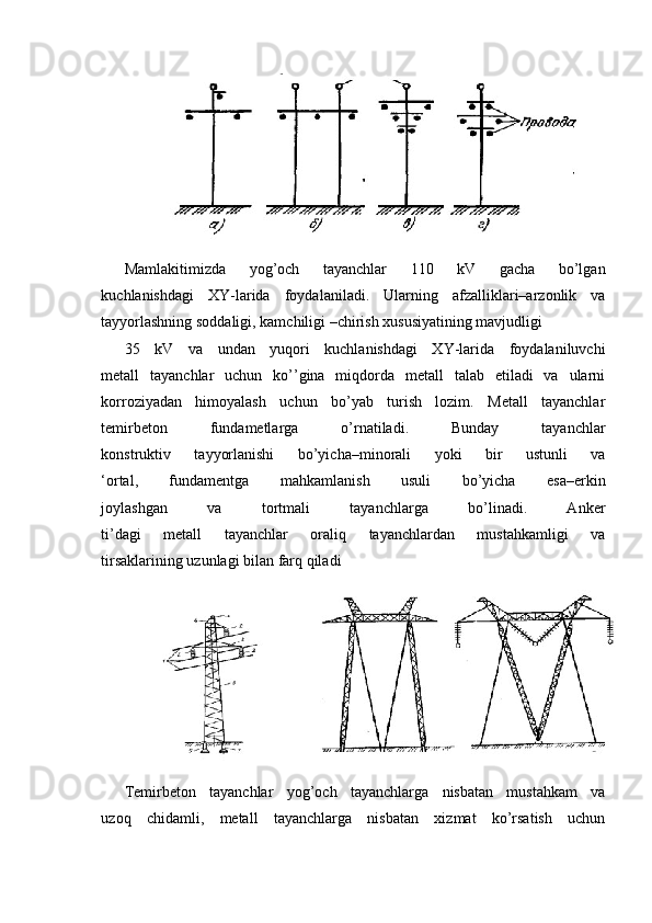 Mamlakitimizda   yog’och   tayanchlar   110   kV   gacha   bo’lgan
kuchlanishdagi   XY-larida   foydalaniladi.   Ularning   afzalliklari–arzonlik   va
tayyorlashning soddaligi, kamchiligi –chirish xususiyatining mavjudligi
35   kV   va   undan   yuqori   kuchlanishdagi   XY-larida   foydalaniluvchi
metall   tayanchlar   uchun   ko’’gina   miqdorda   metall   talab   etiladi   va   ularni
korroziyadan   himoyalash   uchun   bo’yab   turish   lozim.   Metall   tayanchlar
temirbeton   fundametlarga   o’rnatiladi.   Bunday   tayanchlar
konstruktiv   tayyorlanishi   bo’yicha–minorali   yoki   bir   ustunli   va
‘ortal,   fundamentga   mahkamlanish   usuli   bo’yicha   esa–erkin
joylashgan   va   tortmali   tayanchlarga   bo’linadi.   Anker
ti’dagi   metall   tayanchlar   oraliq   tayanchlardan   mustahkamligi   va
tirsaklarining uzunlagi bilan farq qiladi
Temirbeton   tayanchlar   yog’och   tayanchlarga   nisbatan   mustahkam   va
uzoq   chidamli,   metall   tayanchlarga   nisbatan   xizmat   ko’rsatish   uchun