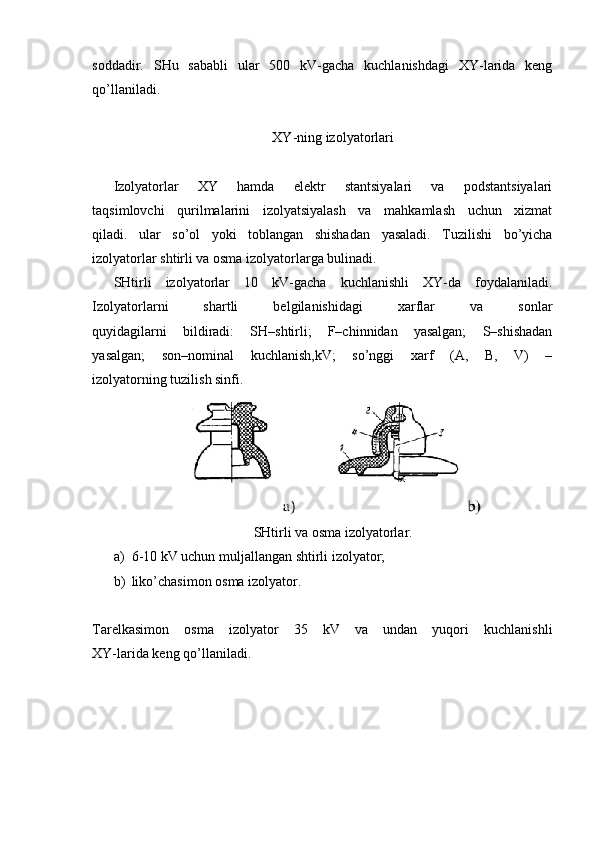 soddadir.   SHu   sababli   ular   500   kV-gacha   kuchlanishdagi   XY-larida   keng
qo’llaniladi.
XY-ning izolyatorlari
Izolyatorlar   XY   hamda   elektr   stantsiyalari   va   podstantsiyalari
taqsimlovchi   qurilmalarini   izolyatsiyalash   va   mahkamlash   uchun   xizmat
qiladi.   ular   so’ol   yoki   toblangan   shishadan   yasaladi.   Tuzilishi   bo’yicha
izolyatorlar shtirli va osma izolyatorlarga bulinadi.
SHtirli   izolyatorlar   10   kV-gacha   kuchlanishli   XY-da   foydalaniladi.
Izolyatorlarni   shartli   belgilanishidagi   xarflar   va   sonlar
quyidagilarni   bildiradi:   SH–shtirli;   F–chinnidan   yasalgan;   S–shishadan
yasalgan;   son–nominal   kuchlanish,kV;   so’nggi   xarf   (A,   B,   V)   –
izolyatorning tuzilish sinfi.
SHtirli va osma izolyatorlar.
a) 6-10 kV uchun muljallangan shtirli izolyator;
b) liko’chasimon osma   izolyator.
Tarelkasimon   osma   izolyator   35   kV   va   undan   yuqori   kuchlanishli
XY-larida keng qo’llaniladi.