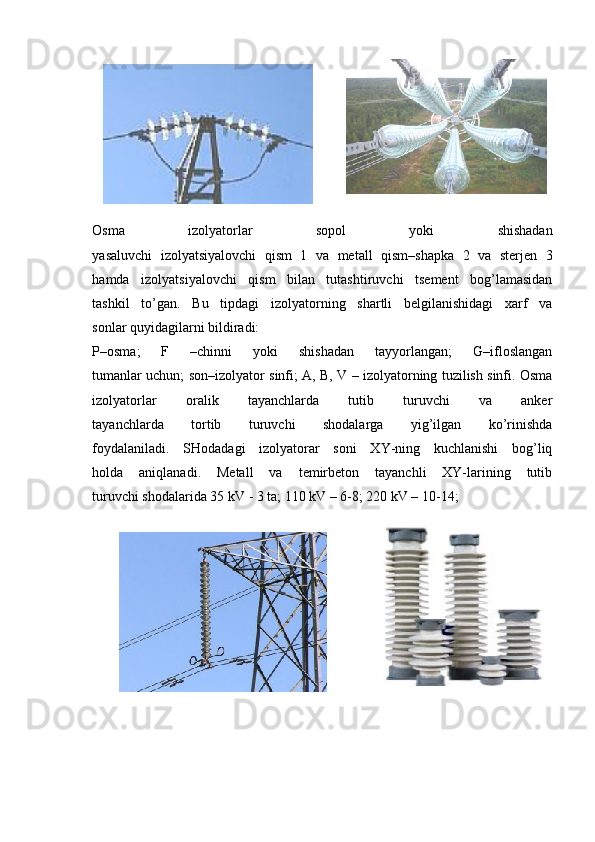 Osma   izolyatorlar   sopol   yoki   shishadan
yasaluvchi   izolyatsiyalovchi   qism   1   va   metall   qism–shapka   2   va   sterjen   3
hamda   izolyatsiyalovchi   qism   bilan   tutashtiruvchi   tsement   bog’lamasidan
tashkil   to’gan.   Bu   tipdagi   izolyatorning   shartli   belgilanishidagi   xarf   va
sonlar quyidagilarni bildiradi:
P–osma;   F   –chinni   yoki   shishadan   tayyorlangan;   G–ifloslangan
tumanlar uchun; son–izolyator sinfi; A, B, V – izolyatorning tuzilish sinfi. Osma
izolyatorlar   oralik   tayanchlarda   tutib   turuvchi   va   anker
tayanchlarda   tortib   turuvchi   shodalarga   yig’ilgan   ko’rinishda
foydalaniladi.   SHodadagi   izolyatorar   soni   XY-ning   kuchlanishi   bog’liq
holda   aniqlanadi.   Metall   va   temirbeton   tayanchli   XY-larining   tutib
turuvchi shodalarida 35 kV - 3 ta; 110 kV – 6-8; 220 kV – 10-14; 