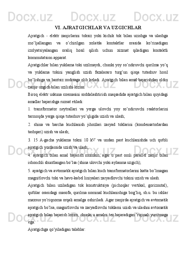VI. AJRATGICHLAR VA UZGICHLAR
Ajratgich   -   elektr   zanjirlarini   toksiz   yoki   kichik   tok   bilan   uzishga   va   ulashga
mo’ljallangan   va   o’chirilgan   xolatda   kontaktlar   orasida   ko’rinadigan
izolyatsiyalangan   oraliq   hosil   qilish   uchun   xizmat   qiladigan   kontaktli
kommutatsion apparat. 
Ajratgichlar bilan yuklama toki uzilmaydi, chunki yoy so’ndiruvchi qurilma yo’q
va   yuklama   tokini   yanglish   uzish   fazalararo   turg’un   qisqa   tutashuv   hosil
bo’lishiga va baxtsiz xodisaga olib keladi. Ajratgich bilan amal bajarishdan oldin
zanjir uzgich bilan uzilishi lozim. 
Biroq elektr uskuna sxemasini soddalashtirish maqsadida ajratgich bilan quyidagi
amallar bajarishga ruxsat etiladi: 
1.   transformator   neytrallari   va   yerga   ulovchi   yoy   so’ndiruvchi   reaktorlarini
tarmoqda yerga qisqa tutashuv yo’qligida uzish va ulash; 
2.   shina   va   barcha   kuchlanish   jihozlari   zaryad   toklarini   (kondensatorlardan
tashqari) uzish va ulash; 
3.   15   A-gacha   yuklama   tokni   10   kV   va   undan   past   kuchlanishda   uch   qutbli
ajratgich yordamida uzish va ulash; 
4.   ajratgich   bilan   amal   bajarish   mumkin,   agar   u   past   omli   parallel   zanjir   bilan
ishonchli shuntlangan bo’lsa (shina ulovchi yoki aylanma uzgich); 
5. ajratgich va avtomatik ajratgich bilan kuch transformatorlarini katta bo’lmagan
magnitlovchi toki va havo-kabel liniyalari zaryadlovchi tokini uzish va ulash. 
Ajratgich   bilan   uziladigan   tok   konstruktsiya   (pichoqlar   vertikal,   gorizontal),
qutblar orasidagi  masofa, qurilma nominal kuchlanishiga bog’liq, sh.u. bu ishlar
maxsus yo’riqnoma orqali amalga oshiriladi. Agar zanjirda ajratgich va avtomatik
ajratgich bo’lsa, magnitlovchi va zaryadlovchi toklarni uzish va ulashni avtomatik
ajratgich bilan bajarish lozim, chunki u amalni tez bajaradigan ‘rujinali yuritmaga
ega. 
Ajratgichga qo’yiladigan talablar:
