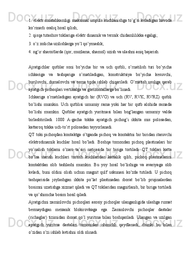 1. elektr mustahkamligi  maksimal  impuls kuchlanishga to’g’ri keladigan havoda
ko’rinarli oraliq hosil qilish; 
2. qisqa tutashuv toklariga elektr dinamik va termik chidamlilikka egaligi; 
3. o’z xolicha uzilishlarga yo’l qo’ymaslik; 
4. og’ir sharoitlarda (qor, muzlama, shamol) uzish va ulashni aniq bajarish. 
Ajratgichlar   qutblar   soni   bo’yicha   bir   va   uch   qutbli,   o’rnatilish   turi   bo’yicha
ichkariga   va   tashqariga   o’rnatiladigan,   konstruktsiya   bo’yicha   kesuvchi,
buriluvchi, dumalovchi va osma tipda ishlab chiqariladi. O’rnatish usuliga qarab
ajratgich pichoqlari vertikalga va gorizontallarga bo’linadi. 
Ichkariga   o’rnatiladigan   ajratgich   bir   (RVO)   va   uch   (RV,   RVK,   RVRZ)   qutbli
bo’lishi   mumkin.   Uch   qutblisi   umumiy   rama   yoki   har   bir   qutb   alohida   ramada
bo’lishi   mumkin.   Qutblar   ajratgich   yuritmasi   bilan   bog’langan   umumiy   valda
birlashtiriladi.   1000   A-gacha   tokka   ajratgich   pichog’i   ikkita   mis   polosadan,
kattaroq tokka uch-to’rt polosadan tayyorlanadi. 
QT  toki pichoqdan kontaktga o’tganda pichoq va kontaktni  bir  biridan itaruvchi
elektrodinamik   kuchlar   hosil   bo’ladi.   Boshqa   tomondan   pichoq   plastinalari   bir
yo’nalish   toklarni   o’zaro   ta’siri   natijasida   bir   biriga   tortiladi.   QT   toklari   katta
bo’lsa   itarish   kuchlari   tortish   kuchlaridan   kattalik   qilib,   pichoq   plastinalarini
kontaktdan   olib   tashlashi   mumkin.   Bu   yoy   hosil   bo’lishiga   va   avariyaga   olib
keladi,   buni   oldini   olish   uchun   magnit   qulf   uskunasi   ko’zda   tutiladi.   U   pichoq
tashqarisida   joylashgan   ikkita   po’lat   plastinadan   iborat   bo’lib   prujinalardan
bosimni uzatishga xizmat qiladi va QT toklaridan magnitlanib, bir biriga tortiladi
va qo’shimcha bosim hosil qiladi. 
Ajratgichni zaminlovchi pichoqlari asosiy pichoqlar ulanganligida ulashga ruxsat
bermaydigan   mexanik   blokirovkaga   ega.   Zaminlovchi   pichoqlar   dastalar
(richaglar)   tizimidan   iborat   qo’l   yuritma   bilan   boshqariladi.   Ulangan   va   uzilgan
ajratgich   yuritma   dastalari   tomonidan   ishonchli   qaydlanadi,   chunki   bu   bilan
o’zidan o’zi ishlab ketishni oldi olinadi.