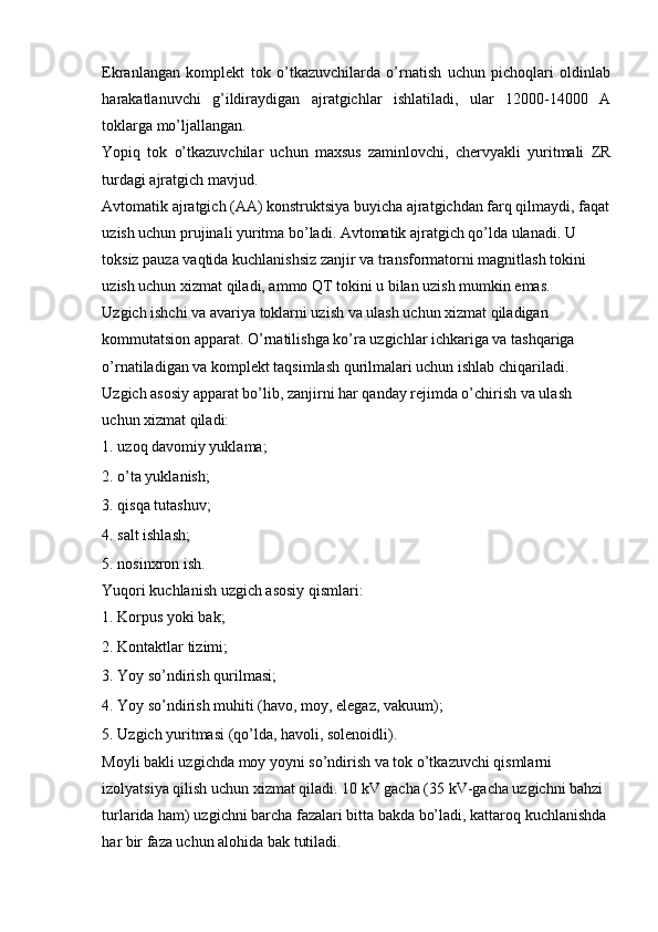 Ekranlangan   komplekt   tok   o’tkazuvchilarda   o’rnatish   uchun   pichoqlari   oldinlab
harakatlanuvchi   g’ildiraydigan   ajratgichlar   ishlatiladi,   ular   12000-14000   A
toklarga mo’ljallangan. 
Yopiq   tok   o’tkazuvchilar   uchun   maxsus   zaminlovchi,   chervyakli   yuritmali   ZR
turdagi ajratgich mavjud. 
Avtomatik ajratgich (AA) konstruktsiya buyicha ajratgichdan farq qilmaydi, faqat
uzish uchun prujinali yuritma bo’ladi. Avtomatik ajratgich qo’lda ulanadi. U 
toksiz pauza vaqtida kuchlanishsiz zanjir va transformatorni magnitlash tokini 
uzish uchun xizmat qiladi, ammo QT tokini u bilan uzish mumkin emas.
Uzgich ishchi va avariya toklarni uzish va ulash uchun xizmat qiladigan 
kommutatsion apparat. O’rnatilishga ko’ra uzgichlar ichkariga va tashqariga 
o’rnatiladigan va komplekt taqsimlash qurilmalari uchun ishlab chiqariladi. 
Uzgich asosiy apparat bo’lib, zanjirni har qanday rejimda o’chirish va ulash 
uchun xizmat qiladi: 
1. uzoq davomiy yuklama; 
2. o’ta yuklanish; 
3. qisqa tutashuv; 
4. salt ishlash; 
5. nosinxron ish. 
Yuqori kuchlanish uzgich asosiy qismlari: 
1. Korpus yoki bak; 
2. Kontaktlar tizimi; 
3. Yoy so’ndirish qurilmasi; 
4. Yoy so’ndirish muhiti (havo, moy, elegaz, vakuum); 
5. Uzgich yuritmasi (qo’lda, havoli, solenoidli). 
Moyli bakli uzgichda moy yoyni so’ndirish va tok o’tkazuvchi qismlarni 
izolyatsiya qilish uchun xizmat qiladi. 10 kV gacha (35 kV-gacha uzgichni bahzi 
turlarida ham) uzgichni barcha fazalari bitta bakda bo’ladi, kattaroq kuchlanishda 
har bir faza uchun alohida bak tutiladi.  