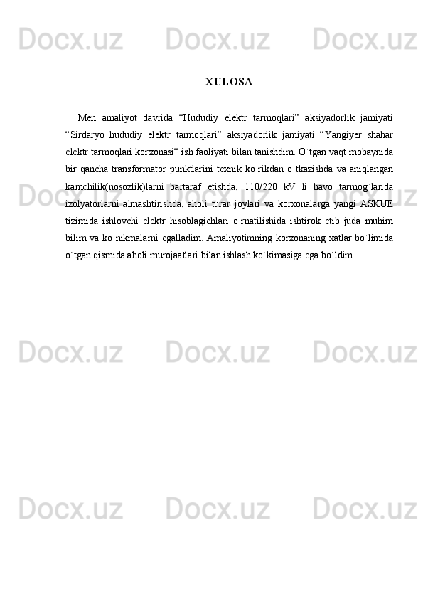 XULOSA
    Men   amaliyot   davrida   “Hududiy   elektr   tarmoqlari”   aksiyadorlik   jamiyati
“Sirdaryo   hududiy   elektr   tarmoqlari”   aksiyadorlik   jamiyati   “Yangiyer   shahar
elektr tarmoqlari korxonasi“ ish faoliyati bilan tanishdim. O`tgan vaqt mobaynida
bir  qancha   transformator   punktlarini  texnik  ko`rikdan  o`tkazishda   va  aniqlangan
kamchilik(nosozlik)larni   bartaraf   etishda,   110/220   kV   li   havo   tarmog`larida
izolyatorlarni   almashtirishda,   aholi   turar   joylari   va   korxonalarga   yangi   ASKUE
tizimida   ishlovchi   elektr   hisoblagichlari   o`rnatilishida   ishtirok   etib   juda   muhim
bilim va ko`nikmalarni egalladim. Amaliyotimning korxonaning xatlar bo`limida
o`tgan qismida aholi murojaatlari bilan ishlash ko`kimasiga ega bo`ldim. 