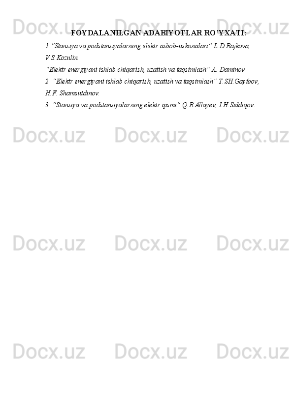 FOYDALANILGAN ADABIYOTLAR RO’YXATI :
1.“Stansiya va podstansiyalarning elektr asbob-uskunalari” L.D.Rajkova, 
V.S.Kozulin
“Elektr energiyani ishlab chiqarish, uzatish va taqsimlash” A. Daminov
2.  “Elektr energiyani ishlab chiqarish, uzatish va taqsimlash” T.SH.Gayibov, 
H.F. Shamsutdinov.
3. “Stansiya va podstansiyalarning elektr qismi” Q.R.Allayev, I.H.Siddiqov.