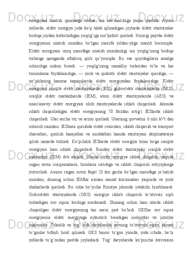 energiyani   uzatish   qimmatga   tushsa,   uni   iste molchiga   yaqin   quriladi.   Ayrimʻ
xollarda,   elektr   energiya   juda   ko p   talab   qilinadigan   joylarda   elektr   stantsiyalar	
ʻ
boshqa joydan keltiriladigan yoqilg iga mo ljallab quriladi. Hozirgi paytda elektr	
ʻ ʻ
energiyasini   uzatish   mumkin   bo lgan   masofa   yildan-yilga   uzayib   bormoqda.
ʻ
Elektr   energiyani   uzoq   masofaga   uzatish   mumkinligi   uni   yoqilg ining   boshqa	
ʻ
turlariga   qaraganda   afzalroq   qilib   qo ymoqda.   Bu   esa   quyidagilarni   amalga	
ʻ
oshirishga   imkon   beradi:   —   yoqilg ining   maxalliy   turlaridan   to la   va   har
ʻ ʻ
tomonlama   foydalanishga;   —   yirik   va   qudratli   elektr   stantsiyalar   qurishga;   —
xo jalikning   hamma   tarmoqlarida   elektr   energiyadan   foydalanishga.   Elektr	
ʻ
energiyasi   issiqlik   elektr   stantsiyalarda   (IES),   gidroelektr   stantsiyalarda   (GES),
issiqlik   elektr   markazlarida   (IEM),   atom   elektr   stantsiyalarida   (AES)   va
noan anaviy   elektr   energiyasi   olish   stantsiyalarida   ishlab   chiqariladi.   Jahonda	
ʻ
ishlab   chiqariladigan   elektr   energiyaning   70   foizdan   ortig i   IESlarda   ishlab	
ʻ
chiqariladi.  Ular  ancha  tez  va  arzon  quriladi. Ularning quvvatini   6 mln  kVt  dan
oshirish mumkin. IESlarni qurishda elektr resurslari, ishlab chiqarish va transport
sharoitlari,   qurilish   harajatlari   va   muddatlari   hamda   stantsiyani   ekspluatatsiya
qilish   nazarda   tutiladi.   Ko pchilik   IESlarda   elektr   energiya   bilan   birga   issiqlik	
ʻ
energiyasi   ham   ishlab   chiqariladi.   Bunday   elektr   stantsiyalar   issiqlik   elektr
markazlari   (IEM)   deb   ataladi.   Ularda   elektr   energiya   ishlab   chiqarish   vaqtida
isigan   suvni   issiqxonalarni,   binolarni   isitishga   va   ishlab   chiqarish   extiyojlariga
yuboriladi.   Ammo   isigan   suvni   faqat   20   km   gacha   bo lgan   masofaga   jo natish	
ʻ ʻ
mumkin,   shuning   uchun   IEMlar   asosan   sanoat   korxonalari   yaqinida   va   yirik
shaharlarda   quriladi.   Bu   soha   bo yicha   Rossiya   jahonda   yetakchi   hisoblanadi.	
ʻ
Gidroelektr   stantsiyalarda   (GES)   energiya   ishlab   chiqarish   to xtovsiz   oqib	
ʻ
tushadigan   suv   oqimi   kuchiga   asoslanadi.   Shuning   uchun   ham   ularda   ishlab
chiqarilgan   elektr   energiyaning   tan   narxi   past   bo ladi.   GESlar   suv   oqimi	
ʻ
energiyasini   elektr   energiyaga   aylantirib   beradigan   inshootlar   va   jixozlar
majmuidir.   Tekislik   va   tog   oldi   daryolarida   suvning   to xtovsiz   oqimi   asosan	
ʻ ʻ
to gonlar   tufayli   hosil   qilinadi.   GES   binosi   to gon   yonida,   yoki   ichida,   ba zi	
ʻ ʻ ʻ
xollarda   to g ondan   pastda   joylashadi.   Tog   daryolarida   ko pincha   derivasion	
ʻ ʻ ʻ ʻ