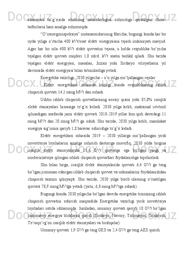 ahamiyati   to’g’risida   aholining   xabardorligini   oshirishga   qaratilgan   chora-
tadbirlarni ham amalga oshirmoqda.
“O’zenergoinspeksiya” mutaxassislarining fikricha, bugungi kunda har bir
uyda   yiliga   o’rtacha   400   kVt/soat   elektr   energiyasini   tejash   imkoniyati   mavjud.
Agar   har   bir   oila   400   kVt   elektr   quvvatini   tejasa,   u   holda   respublika   bo’yicha
tejalgan   elektr   quvvati   miqdori   1,8   mlrd.   kVt   soatni   tashkil   qiladi.   Shu   tarzda
tejalgan   elektr   energiyasi,   masalan,   Jizzax   yoki   Sirdaryo   viloyatlarini   yil
davomida elektr energiyasi bilan ta'minlashga yetadi.
Energetika vazirligi: 2030 yilgacha – o’n yilga mo’ljallangan rejalar
  Elektr   energetikasi   sohasida   hozirgi   kunda   respublikaning   ishlab
chiqarish quvvati 14,1 ming MVt dan oshadi.
Ushbu   ishlab   chiqarish   quvvatlarining   asosiy   qismi   yoki   85,8%   issiqlik
elektr   stansiyalari   hissasiga   to’g’ri   keladi.   2030   yilga   kelib,   maksimal   iste'mol
qilinadigan soatlarda jami elektr quvvati 2018-2019 yillar kuz-qish davridagi 11
ming   MVt   dan   20   ming   MVt   ga   oshdi.   Shu   tarzda,   2030   yilga   kelib,   mamlakat
energiya sig’imini qariyb 1,8 baravar oshirishga to’g’ri keladi.
Elektr   energetikasi   sohasida   2019   –   2030   yillarga   mo’ljallangan   yirik
investitsiya   loyihalarini   amalga   oshirish   dasturiga   muvofiq,   2030   yilda   birgina
issiqlik   elektr   stansiyalarida   15,6   GVt   quvvatga   ega   bo’lgan   yangi   va
modernizatsiya qilingan ishlab chiqarish quvvatlari foydalanishga topshiriladi.
Shu   bilan   birga,   issiqlik   elektr   stansiyalarida   quvvati   6,4   GVt   ga   teng
bo’lgan jismonan eskirgan ishlab chiqarish quvvat va uskunalarini foydalanishdan
chiqarish   taxmin   qilinyapti.   Shu   tarzda,   2030   yilga   borib   ularning   o’rnatilgan
quvvati 78,9 ming MVtga yetadi (ya'ni, 6,8 ming MVtga oshadi).
Bugungi kunda 2030 yilgacha bo’lgan davrda energetika tizimining ishlab
chiqarish   quvvatini   oshirish   maqsadida   Energetika   vazirligi   yirik   investitsiya
loyihalari ustida ishlamoqda. Jumladan, umumiy quvvati qariyb 10 GVt bo’lgan
zamonaviy   energiya   bloklarini   qurish   (Sirdaryo,   Navoiy,  Tolimarjon,   Taxiatosh,
To’raqo’rg’on issiqlik elektr stansiyalari va boshqalar).
Umumiy quvvati 1,9 GVt ga teng GES va 2,4 GVt ga teng AES qurish.
