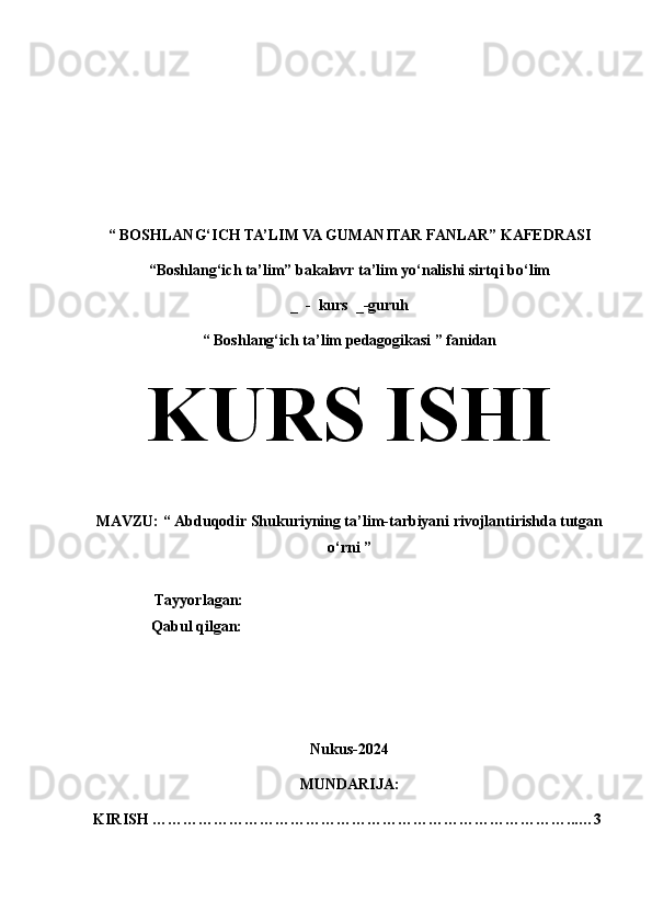 “   BOSHLANG‘ICH TA’LIM VA GUMANITAR FANLAR” KAFEDRASI
“Boshlang‘ich ta’lim” bakalavr ta’lim yo‘nalishi sirtqi bo‘lim  
_  -  kurs  _-guruh
“   Boshlang‘ich ta’lim pedagogikasi ” fanidan
KURS ISHI  
MAVZU: “ Abduqodir Shukuriyning ta’lim-tarbiyani rivojlantirishda tutgan
o‘rni ”
                 Tayyorlagan:     
Qabul qilgan:     
Nukus-2024
MUNDARIJA:
KIRISH ………………………………………………………………………...…3 