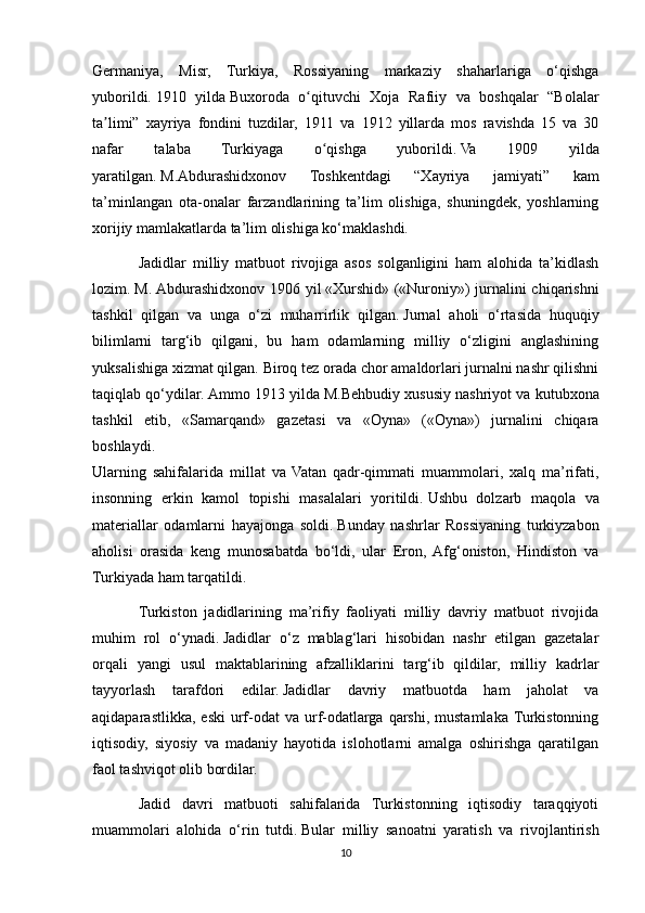 Germaniya,   Misr,   Turkiya,   Rossiyaning   markaziy   shaharlariga   o‘qishga
yuborildi.   1910   yilda   Buxoroda   o qituvchi   Xoja   Rafiiy   va   boshqalar   “Bolalarʻ
ta limi”   xayriya   fondini   tuzdilar,   1911   va   1912   yillarda   mos   ravishda   15   va   30	
ʼ
nafar   talaba   Turkiyaga   o qishga   yuborildi.	
ʻ   Va   1909   yilda
yaratilgan.   M.Abdurashidxonov   Toshkentdagi   “Xayriya   jamiyati”   kam
ta’minlangan   ota-onalar   farzandlarining   ta’lim   olishiga,   shuningdek,   yoshlarning
xorijiy mamlakatlarda ta’lim olishiga ko‘maklashdi.
Jadidlar   milliy   matbuot   rivojiga   asos   solganligini   ham   alohida   ta’kidlash
lozim.   M. Abdurashidxonov 1906 yil   «Xurshid» («Nuroniy») jurnalini chiqarishni
tashkil   qilgan   va   unga   o‘zi   muharrirlik   qilgan.   Jurnal   aholi   o‘rtasida   huquqiy
bilimlarni   targ‘ib   qilgani,   bu   ham   odamlarning   milliy   o‘zligini   anglashining
yuksalishiga xizmat qilgan.   Biroq tez orada chor amaldorlari jurnalni nashr qilishni
taqiqlab qo‘ydilar.   Ammo 1913 yilda   M.Behbudiy xususiy nashriyot va kutubxona
tashkil   etib,   «Samarqand»   gazetasi   va   «Oyna»   («Oyna»)   jurnalini   chiqara
boshlaydi.  
Ularning   sahifalarida   millat   va   Vatan   qadr-qimmati   muammolari,   xalq   ma’rifati,
insonning   erkin   kamol   topishi   masalalari   yoritildi.   Ushbu   dolzarb   maqola   va
materiallar   odamlarni   hayajonga   soldi.   Bunday   nashrlar   Rossiyaning   turkiyzabon
aholisi   orasida   keng   munosabatda   bo‘ldi,   ular   Eron,   Afg‘oniston,   Hindiston   va
Turkiyada ham tarqatildi. 
Turkiston   jadidlarining   ma’rifiy   faoliyati   milliy   davriy   matbuot   rivojida
muhim   rol   o‘ynadi.   Jadidlar   o‘z   mablag‘lari   hisobidan   nashr   etilgan   gazetalar
orqali   yangi   usul   maktablarining   afzalliklarini   targ‘ib   qildilar,   milliy   kadrlar
tayyorlash   tarafdori   edilar.   Jadidlar   davriy   matbuotda   ham   jaholat   va
aqidaparastlikka,  eski   urf-odat  va  urf-odatlarga  qarshi,  mustamlaka  Turkistonning
iqtisodiy,   siyosiy   va   madaniy   hayotida   islohotlarni   amalga   oshirishga   qaratilgan
faol tashviqot olib bordilar. 
Jadid   davri   matbuoti   sahifalarida   Turkistonning   iqtisodiy   taraqqiyoti
muammolari   alohida   o‘rin   tutdi.   Bular   milliy   sanoatni   yaratish   va   rivojlantirish
10 