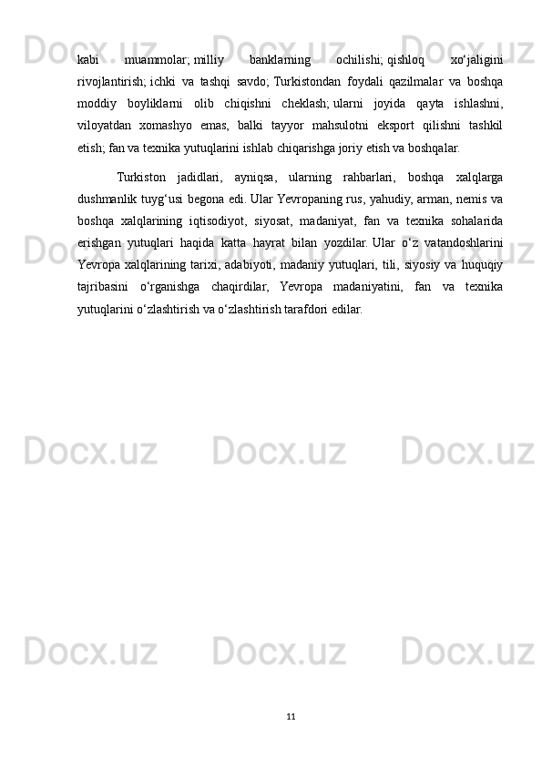 kabi   muammolar;   milliy   banklarning   ochilishi;   qishloq   xo‘jaligini
rivojlantirish;   ichki   va   tashqi   savdo;   Turkistondan   foydali   qazilmalar   va   boshqa
moddiy   boyliklarni   olib   chiqishni   cheklash;   ularni   joyida   qayta   ishlashni,
viloyatdan   xomashyo   emas,   balki   tayyor   mahsulotni   eksport   qilishni   tashkil
etish;   fan va texnika yutuqlarini ishlab chiqarishga joriy etish va boshqalar. 
Turkiston   jadidlari,   ayniqsa,   ularning   rahbarlari,   boshqa   xalqlarga
dushmanlik tuyg‘usi begona edi.   Ular Yevropaning rus, yahudiy, arman, nemis va
boshqa   xalqlarining   iqtisodiyot,   siyosat,   madaniyat,   fan   va   texnika   sohalarida
erishgan   yutuqlari   haqida   katta   hayrat   bilan   yozdilar.   Ular   o‘z   vatandoshlarini
Yevropa xalqlarining tarixi, adabiyoti,  madaniy  yutuqlari,  tili,  siyosiy  va  huquqiy
tajribasini   o‘rganishga   chaqirdilar,   Yevropa   madaniyatini,   fan   va   texnika
yutuqlarini o‘zlashtirish va o‘zlashtirish tarafdori edilar. 
11