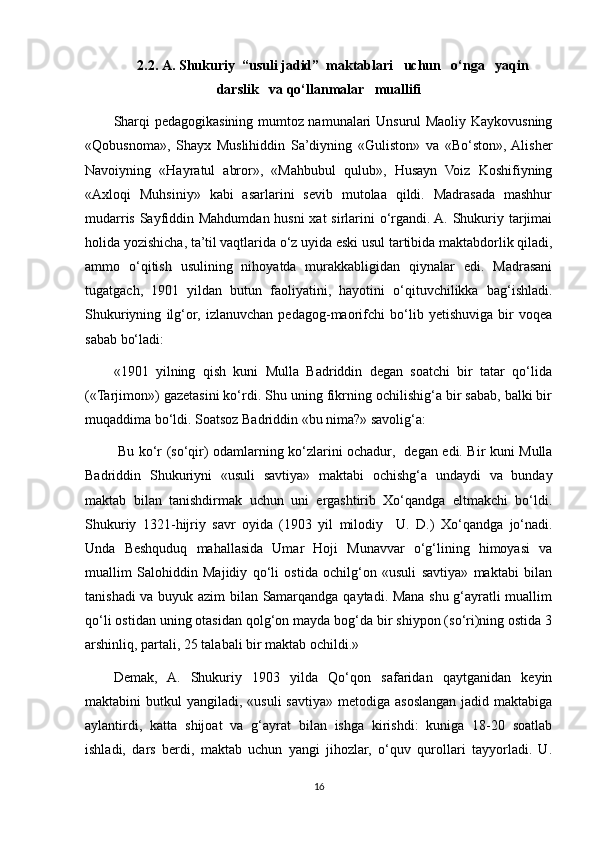 2.2 .  A. Shukuriy  “usuli jadid”  maktablari   uchun   o‘nga   yaqin
darslik   va qo‘llanmalar    muallifi
Sharqi pedagogikasining mumtoz namunalari Unsurul Maoliy Kaykovusning
«Qobusnoma»,   Shayx   Muslihiddin   Sa’diyning   «Guliston»   va   «Bo‘ston»,  Alisher
Navoiyning   «Hayratul   abror»,   «Mahbubul   qulub»,   Husayn   Voiz   Koshifiyning
«Axloqi   Muhsiniy»   kabi   asarlarini   sevib   mutolaa   qildi.   Madrasada   mashhur
mudarris Sayfiddin Mahdumdan husni  xat  sirlarini o‘rgandi. A. Shukuriy tarjimai
holida yozishicha, ta’til vaqtlarida o‘z uyida eski usul tartibida maktabdorlik qiladi,
ammo   o‘qitish   usulining   nihoyatda   murakkabligidan   qiynalar   edi.   Madrasani
tugatgach,   1901   yildan   butun   faoliyatini,   hayotini   o‘qituvchilikka   bag‘ishladi.
Shukuriyning   ilg‘or,   izlanuvchan   pedagog-maorifchi   bo‘lib   yetishuviga   bir   voqea
sabab bo‘ladi:
«1901   yilning   qish   kuni   Mulla   Badriddin   degan   soatchi   bir   tatar   qo‘lida
(«Tarjimon») gazetasini ko‘rdi. Shu uning fikrning ochilishig‘a bir sabab, balki bir
muqaddima bo‘ldi. Soatsoz Badriddin «bu nima?» savolig‘a:
  Bu ko‘r (so‘qir) odamlarning ko‘zlarini ochadur,     degan edi. Bir kuni Mulla
Badriddin   Shukuriyni   «usuli   savtiya»   maktabi   ochishg‘a   undaydi   va   bunday
maktab   bilan   tanishdirmak   uchun   uni   ergashtirib   Xo‘qandga   eltmakchi   bo‘ldi.
Shukuriy   1321-hijriy   savr   oyida   (1903   yil   milodiy     U.   D.)   Xo‘qandga   jo‘nadi.
Unda   Beshquduq   mahallasida   Umar   Hoji   Munavvar   o‘g‘lining   himoyasi   va
muallim   Salohiddin   Majidiy   qo‘li   ostida   ochilg‘on   «usuli   savtiya»   maktabi   bilan
tanishadi va buyuk azim bilan Samarqandga qaytadi. Mana shu g‘ayratli muallim
qo‘li ostidan uning otasidan qolg‘on mayda bog‘da bir shiypon (so‘ri)ning ostida 3
arshinliq, partali, 25 talabali bir maktab ochildi.»
Demak,   A.   Shukuriy   1903   yilda   Qo‘qon   safaridan   qaytganidan   keyin
maktabini  butkul   yangiladi, «usuli  savtiya»  metodiga  asoslangan  jadid maktabiga
aylantirdi,   katta   shijoat   va   g‘ayrat   bilan   ishga   kirishdi:   kuniga   18-20   soatlab
ishladi,   dars   berdi,   maktab   uchun   yangi   jihozlar,   o‘quv   qurollari   tayyorladi.   U.
16 