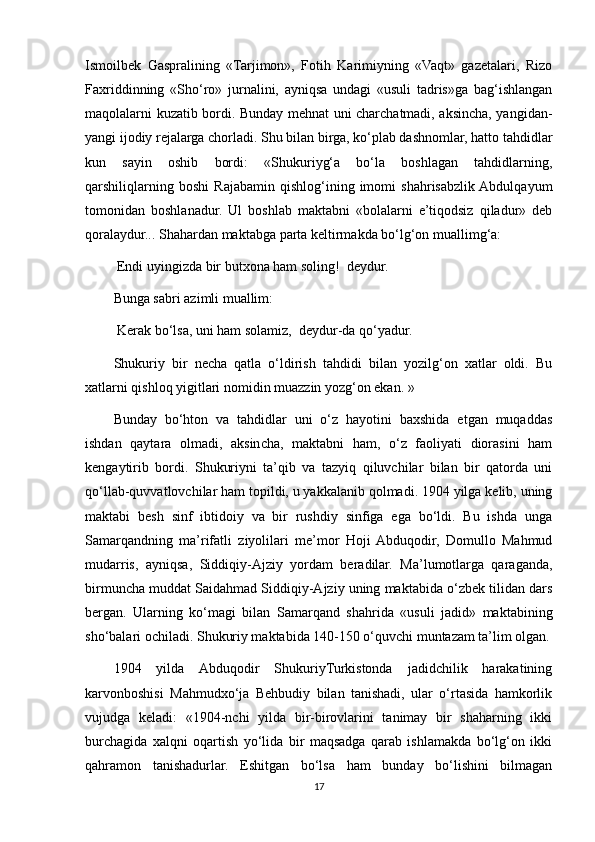 Ismoilbek   Gaspralining   «Tarjimon»,   Fotih   Karimiyning   «Vaqt»   gazetalari,   Rizo
Faxriddinning   «Sho‘ro»   jurnalini,   ayniqsa   undagi   «usuli   tadris»ga   bag‘ishlangan
maqolalarni kuzatib bordi. Bunday mehnat uni charchatmadi, aksincha, yangidan-
yangi ijodiy rejalarga chorladi. Shu bilan birga, ko‘plab dashnomlar, hatto tahdidlar
kun   sayin   oshib   bordi:   «Shukuriyg‘a   bo‘la   boshlagan   tahdidlarning,
qarshiliqlarning   boshi   Rajabamin   qishlog‘ining   imomi   shahrisabzlik  Abdulqayum
tomonidan   boshlanadur.   Ul   boshlab   maktabni   «bolalarni   e’tiqodsiz   qiladur»   deb
qoralaydur... Shahardan maktabga parta keltirmakda bo‘lg‘on muallimg‘a: 
 Endi uyingizda bir butxona ham soling!   deydur.
Bunga sabri azimli muallim:
 Kerak bo‘lsa, uni ham solamiz,   deydur-da qo‘yadur.
Shukuriy   bir   necha   qatla   o‘ldirish   tahdidi   bilan   yozilg‘on   xatlar   oldi.   Bu
xatlarni qishloq yigitlari nomidin muazzin yozg‘on ekan. »
Bunday   bo‘hton   va   tahdidlar   uni   o‘z   hayotini   baxshida   etgan   muqaddas
ishdan   qaytara   olmadi,   aksincha,   maktabni   ham,   o‘z   faoliyati   diorasini   ham
kengaytirib   bordi.   Shukuriyni   ta’qib   va   tazyiq   qiluvchilar   bilan   bir   qatorda   uni
qo‘llab-quvvatlovchilar ham topildi, u yakkalanib qolmadi. 1904 yilga kelib, uning
maktabi   besh   sinf   ibtidoiy   va   bir   rushdiy   sinfiga   ega   bo‘ldi.   Bu   ishda   unga
Samarqandning   ma’rifatli   ziyolilari   me’mor   Hoji  Abduqodir,   Domullo   Mahmud
mudarris,   ayniqsa,   Siddiqiy-Ajziy   yordam   beradilar.   Ma’lumotlarga   qaraganda,
birmuncha muddat Saidahmad Siddiqiy-Ajziy uning maktabida o‘zbek tilidan dars
bergan.   Ularning   ko‘magi   bilan   Samarqand   shahrida   «usuli   jadid»   maktabining
sho‘balari ochiladi. Shukuriy maktabida 140-150 o‘quvchi muntazam ta’lim olgan.
1904   yilda   Abduqodir   ShukuriyTurkistonda   jadidchilik   harakatining
karvonboshisi   Mahmudxo‘ja   Behbudiy   bilan   tanishadi,   ular   o‘rtasida   hamkorlik
vujudga   keladi:   «1904-nchi   yilda   bir-birovlarini   tanimay   bir   shaharning   ikki
burchagida   xalqni   oqartish   yo‘lida   bir   maqsadga   qarab   ishlamakda   bo‘lg‘on   ikki
qahramon   tanishadurlar.   Eshitgan   bo‘lsa   ham   bunday   bo‘lishini   bilmagan
17 