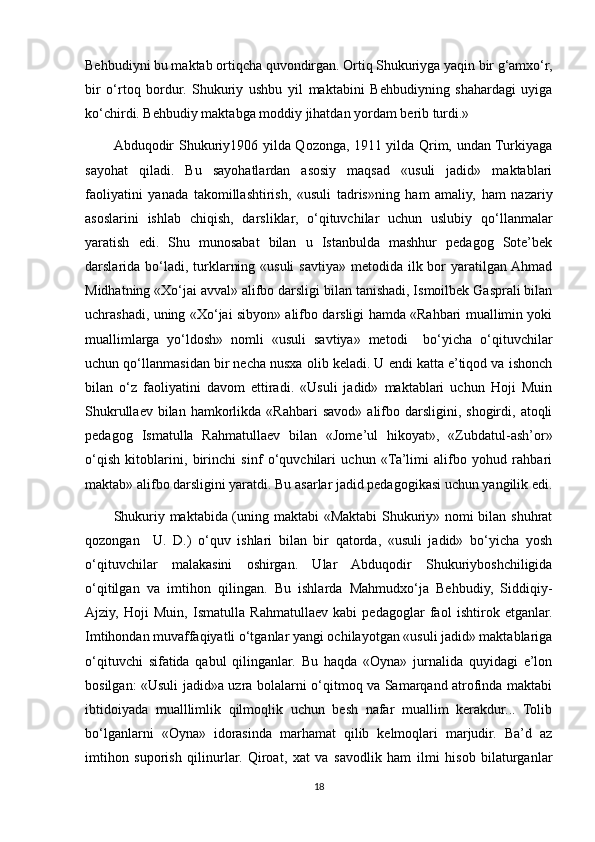 Behbudiyni bu maktab ortiqcha quvondirgan. Ortiq Shukuriyga yaqin bir g‘amxo‘r,
bir   o‘rtoq   bordur.   Shukuriy   ushbu   yil   maktabini   Behbudiyning   shahardagi   uyiga
ko‘chirdi. Behbudiy maktabga moddiy jihatdan yordam berib turdi.»
            Abduqodir Shukuriy1906 yilda Qozonga, 1911 yilda Qrim, undan Turkiyaga
sayohat   qiladi.   Bu   sayohatlardan   asosiy   maqsad   «usuli   jadid»   maktablari
faoliyatini   yanada   takomillashtirish,   «usuli   tadris»ning   ham   amaliy,   ham   nazariy
asoslarini   ishlab   chiqish,   darsliklar,   o‘qituvchilar   uchun   uslubiy   qo‘llanmalar
yaratish   edi.   Shu   munosabat   bilan   u   Istanbulda   mashhur   pedagog   Sote’bek
darslarida bo‘ladi, turklarning «usuli  savtiya» metodida  ilk bor  yaratilgan Ahmad
Midhatning «Xo‘jai avval» alifbo darsligi bilan tanishadi, Ismoilbek Gasprali bilan
uchrashadi, uning «Xo‘jai sibyon» alifbo darsligi hamda «Rahbari muallimin yoki
muallimlarga   yo‘ldosh»   nomli   «usuli   savtiya»   metodi     bo‘yicha   o‘qituvchilar
uchun qo‘llanmasidan bir necha nusxa olib keladi. U endi katta e’tiqod va ishonch
bilan   o‘z   faoliyatini   davom   ettiradi.   «Usuli   jadid»   maktablari   uchun   Hoji   Muin
Shukrullaev  bilan  hamkorlikda  «Rahbari  savod»   alifbo  darsligini,  shogirdi,  atoqli
pedagog   Ismatulla   Rahmatullaev   bilan   «Jome’ul   hikoyat»,   «Zubdatul-ash’or»
o‘qish   kitoblarini,   birinchi   sinf   o‘quvchilari   uchun   «Ta’limi   alifbo   yohud   rahbari
maktab» alifbo darsligini yaratdi. Bu asarlar jadid pedagogikasi uchun yangilik edi.
Shukuriy maktabida (uning maktabi «Maktabi  Shukuriy» nomi bilan shuhrat
qozongan     U.   D.)   o‘quv   ishlari   bilan   bir   qatorda,   «usuli   jadid»   bo‘yicha   yosh
o‘qituvchilar   malakasini   oshirgan.   Ular   Abduqodir   Shukuriyboshchiligida
o‘qitilgan   va   imtihon   qilingan.   Bu   ishlarda   Mahmudxo‘ja   Behbudiy,   Siddiqiy-
Ajziy,   Hoji   Muin,   Ismatulla   Rahmatullaev   kabi   pedagoglar   faol   ishtirok   etganlar.
Imtihondan muvaffaqiyatli o‘tganlar yangi ochilayotgan «usuli jadid» maktablariga
o‘qituvchi   sifatida   qabul   qilinganlar.   Bu   haqda   «Oyna»   jurnalida   quyidagi   e’lon
bosilgan: «Usuli jadid»a uzra bolalarni o‘qitmoq va Samarqand atrofinda maktabi
ibtidoiyada   mualllimlik   qilmoqlik   uchun   besh   nafar   muallim   kerakdur...   Tolib
bo‘lganlarni   «Oyna»   idorasinda   marhamat   qilib   kelmoqlari   marjudir.   Ba’d   az
imtihon   suporish   qilinurlar.   Qiroat,   xat   va   savodlik   ham   ilmi   hisob   bilaturganlar
18 