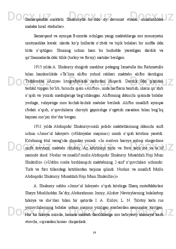 Samarqandda   maktabi   Shukuriyda   bir-ikki   oy   davomat   etsalar,   muallimlikka
malaka hosil etadurlar».
Samarqand   va   ayniqsa   Buxorda   ochilgan  yangi   maktablarga   xos   xususiyatni
unutmaslika   kerak:   ularda   ko‘p   hollarda   o‘zbek   va   tojik   bolalari   bir   sinfda   ikki
tilda   o‘qitilgan.   Shuning   uchun   ham   bu   hududda   yaratilgan   darslik   va
qo‘llanmalarda ikki tillik (turkiy va forsiy) matnlar berilgan.
1915 yilda A. Shukuriy shogirdi mashhur  pedagog Ismatulla ibn Rahmatullo
bilan   hamkorlikda   «Ta’limi   alifbo   yohud   rahbari   maktab»   alifbo   darsligini
Toshkentda   «Aziya»   litografiyasida   nashrdan   chiqardi.   Darslik   ikki   qismdan
tashkil topgan bo‘lib, birinchi qism «Alifbo», unda harflarni tanitish, ularni qo‘shib
o‘qish   va   yozish   mashqlariga   bag‘ishlangan.  Alifboning   ikkinchi   qismida   bolalar
yoshiga,   ruhiyatiga   mos   kichik-kichik   matnlar   beriladi.   Alifbo   muallifi   ayniqsa
ifodali   o‘qish,   o‘quvchilarni   chiroyli   gapirishga   o‘rgatish   masalasi   bilan   bog‘liq
hajman mo‘jaz she’rlar bergan.
1911   yilda   Abduqodir   Shukuriy«usuli   jadid»   maktablarining   ikkinchi   sinfi
uchun   «Jome’ul   hikoyat»   («Hikoyalar   majmui»)   nomli   o‘qish   kitobini   yaratdi.
Kitobning   titul   varag‘ida   shunday   yozadi:   «In   risolero   baroye   axloqi   shogirdone
sinfe   duvvumi   maktabi   ibtidoiy.   Az   kitobhoyi   turki   va   forsi   tarjo‘me   va   ta’lif
namude shud. Noshir va muallif mullo Abduqodir Shukuriy. Musahhih Hoji Muin
Shukrillo»   («Ushbu   risola   boshlanqich   maktabning   2-sinf   o‘quvchilari   uchundir.
Turk   va   fors   tillaridagi   kitoblardan   tarjima   qilindi.   Noshiri   va   muallifi   Mullo
Abduqodir Shukuriy. Musahhih Hoji Muin Shukrillo»)». 
A.   Shukuriy   ushbu   «Jome’ul   hikoyat»   o‘qish   kitobiga   Sharq   mutafakkirlari
Shayx Muslihiddin Sa’diy, Abdurahmon Jomiy, Alisher  Navoiylarning bolalarbop
hikoya   va   she’rlari   bilan   bir   qatorda   I.   A.   Krilov,   L.   N.   Tolstoy   kabi   rus
yozuvchilarining   bolalar   uchun   maxsus   yozilgan   asarlaridan   namunalar   kiritgan.
Har bir hikoya oxirida, hamma maktab darsliklariga xos tarbiyaviy ahamiyat kasb
etuvchi, «qissadan hissa» chiqariladi.
19 