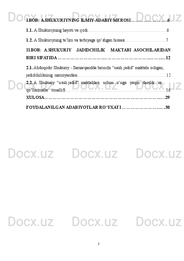 I.BOB:   A.SHUKURIYNING ILMIY-ADABIY MEROSI………………….….6
1.1.  A.Shukuriyning hayoti va ijodi……………………………………..….……..6
1.2.   A.Shukuriyning ta’lim va tarbiyaga qo‘shgan hissasi………………..………7
II.BOB:   A . SHUKURIY     JADIDCHILIK     MAKTABI   ASOCHILARIDAN
BIRI SIFATIDA  ………………………….. …………………………...……...…12
2.1.  Abduqodir Shukuriy - Samarqandda birinchi “usuli jadid” maktabi ochgan, 
jadidchilikning  namoyandasi……………..…………………………..……….….12
2.2.  A. Shukuriy  “usuli jadid”  maktablari   uchun   o‘nga   yaqin   darslik   va 
qo‘llanmalar    muallifi  ……………………...………………………….…..……..16
XULOSA……………………………………………………………………..…..29
FOYDALANILGAN ADABIYOTLAR RO‘YXATI ……………………..…..30
2 