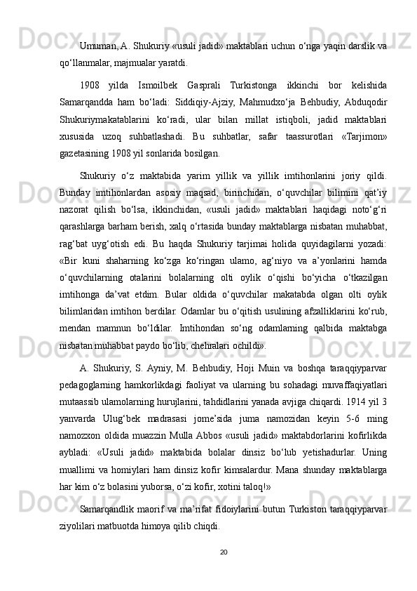 Umuman, A. Shukuriy «usuli jadid» maktablari uchun o‘nga yaqin darslik va
qo‘llanmalar, majmualar yaratdi.
1908   yilda   Ismoilbek   Gasprali   Turkistonga   ikkinchi   bor   kelishida
Samarqandda   ham   bo‘ladi:   Siddiqiy-Ajziy,   Mahmudxo‘ja   Behbudiy,   Abduqodir
Shukuriymakatablarini   ko‘radi,   ular   bilan   millat   istiqboli,   jadid   maktablari
xususida   uzoq   suhbatlashadi.   Bu   suhbatlar,   safar   taassurotlari   «Tarjimon»
gazetasining 1908 yil sonlarida bosilgan.
Shukuriy   o‘z   maktabida   yarim   yillik   va   yillik   imtihonlarini   joriy   qildi.
Bunday   imtihonlardan   asosiy   maqsad,   birinchidan,   o‘quvchilar   bilimini   qat’iy
nazorat   qilish   bo‘lsa,   ikkinchidan,   «usuli   jadid»   maktablari   haqidagi   noto‘g‘ri
qarashlarga barham berish, xalq o‘rtasida bunday maktablarga nisbatan muhabbat,
rag‘bat   uyg‘otish   edi.   Bu   haqda   Shukuriy   tarjimai   holida   quyidagilarni   yozadi:
«Bir   kuni   shaharning   ko‘zga   ko‘ringan   ulamo,   ag‘niyo   va   a’yonlarini   hamda
o‘quvchilarning   otalarini   bolalarning   olti   oylik   o‘qishi   bo‘yicha   o‘tkazilgan
imtihonga   da’vat   etdim.   Bular   oldida   o‘quvchilar   makatabda   olgan   olti   oylik
bilimlaridan imtihon berdilar.  Odamlar  bu o‘qitish usulining afzalliklarini  ko‘rub,
mendan   mamnun   bo‘ldilar.   Imtihondan   so‘ng   odamlarning   qalbida   maktabga
nisbatan muhabbat paydo bo‘lib, chehralari ochildi».
A.   Shukuriy,   S.  Ayniy,   M.   Behbudiy,   Hoji   Muin   va   boshqa   taraqqiyparvar
pedagoglarning   hamkorlikdagi   faoliyat   va   ularning   bu   sohadagi   muvaffaqiyatlari
mutaassib ulamolarning hurujlarini, tahdidlarini yanada avjiga chiqardi. 1914 yil 3
yanvarda   Ulug‘bek   madrasasi   jome’sida   juma   namozidan   keyin   5-6   ming
namozxon   oldida   muazzin   Mulla  Abbos   «usuli   jadid»   maktabdorlarini   kofirlikda
aybladi:   «Usuli   jadid»   maktabida   bolalar   dinsiz   bo‘lub   yetishadurlar.   Uning
muallimi   va   homiylari   ham   dinsiz   kofir   kimsalardur.   Mana   shunday   maktablarga
har kim o‘z bolasini yuborsa, o‘zi kofir, xotini taloq!»
Samarqandlik   maorif   va   ma’rifat   fidoiylarini   butun  Turkiston   taraqqiyparvar
ziyolilari matbuotda himoya qilib chiqdi.
20 