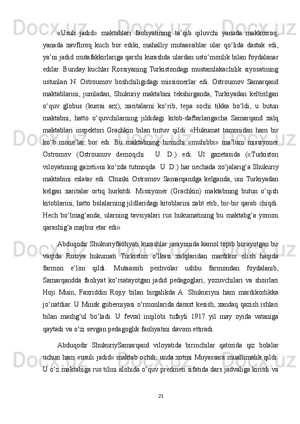 «Usuli   jadid»   maktablari   faoliyatining   ta’qib   qiluvchi   yanada   makkorroq,
yanada   xavfliroq   kuch   bor   ediki,   mahalliy   mutaassiblar   ular   qo‘lida   dastak   edi,
ya’ni jadid mutafakkirlariga qarshi kurashda ulardan usto’monlik bilan foydalanar
edilar.   Bunday   kuchlar   Rossiyaning   Turkistondagi   mustamlakachilik   siyosatining
ustunlari   N.   Ostroumov   boshchiligidagi   missionerlar   edi.   Ostroumov   Samarqand
maktablarini,   jumladan,   Shukuriy   maktabini   tekshirganda,   Turkiyadan   keltirilgan
o‘quv   globus   (kurrai   arz),   xaritalarni   ko‘rib,   tepa   sochi   tikka   bo‘ldi,   u   butun
maktabni,   hatto   o‘quvchilarning   jildidagi   kitob-daftarlarigacha   Samarqand   xalq
maktablari   inspektori   Grachkin   bilan   tintuv   qildi:   «Hukumat   tomonidan   ham   bir
ko‘b   mone’lar   bor   edi.   Bu   maktabning   birinchi   «muhibbi»   ma’lum   missiyoner
Ostromov   (Ostroumov   demoqchi     U.   D.)   edi.   Ul   gazetasida   («Turkiston
viloyatining gazeti»ni ko‘zda tutmoqda     U. D.) har nechada xo‘jalarig‘a Shukuriy
maktabini   eslatar   edi.   Chunki   Ostromov   Samarqandga   kelganda,   uni   Turkiyadan
kelgan   xaritalar   ortiq   hurkitdi.   Missiyoner   (Grachkin)   maktabning   butun   o‘qish
kitoblarini, hatto bolalarning jildlaridagi kitoblarini zabt etib, bir-bir qarab chiqdi.
Hech   bo‘lmag‘anda,   ularning   tavsiyalari   rus   hukumatining   bu   maktabg‘a   yomon
qarashig‘a majbur etar edi».
Abduqodir Shukuriyfaoliyati kurashlar jarayonida kamol topib borayotgan bir
vaqtda   Rusiya   hukumati   Turkiston   o‘lkasi   xalqlaridan   mardikor   olish   haqida
farmon   e’lon   qildi.   Mutaassib   peshvolar   ushbu   farmondan   foydalanib,
Samarqandda   faoliyat   ko‘rsatayotgan   jadid   pedagoglari,   yozuvchilari   va   shoirlari
Hoji   Muin,   Faxriddin   Rojiy   bilan   birgalikda   A.   Shukuriyni   ham   mardikorlikka
jo‘natdiar. U Minsk guberniyasi o‘rmonlarida daraxt kesish, xandaq qazish ishlari
bilan   mashg‘ul   bo‘ladi.   U   fevral   inqilobi   tufayli   1917   yil   may   oyida   vataniga
qaytadi va o‘zi sevgan pedagoglik faoliyatini davom ettiradi.
Abduqodir   ShukuriySamarqand   viloyatida   birinchilar   qatorida   qiz   bolalar
uchun ham «usuli jadid» maktab ochdi, unda xotini Muyassara muallimalik qildi.
U o‘z maktabiga rus tilini alohida o‘quv predmeti sifatida dars jadvaliga kiritdi va
21 