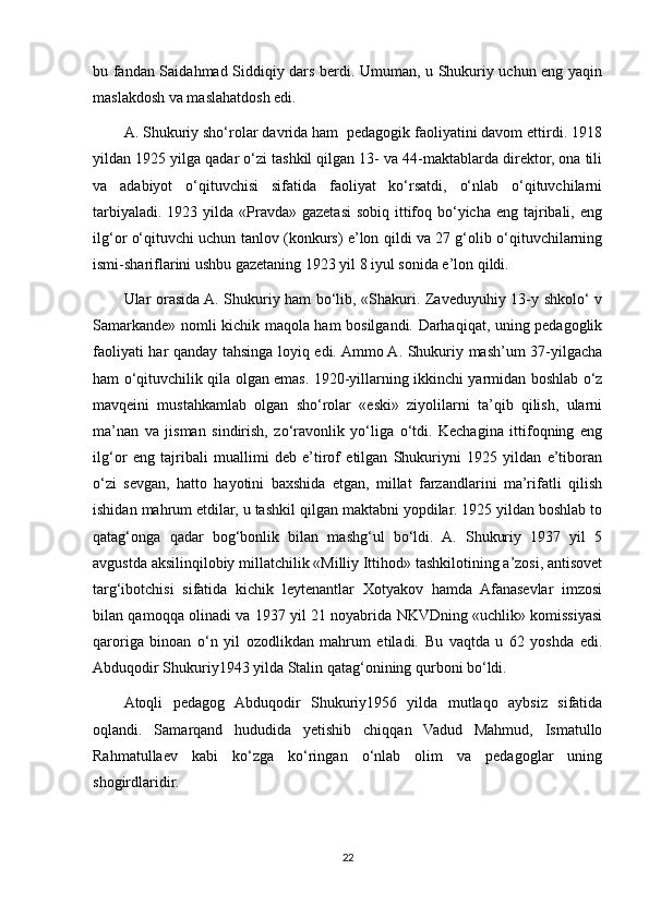 bu fandan Saidahmad Siddiqiy dars berdi. Umuman, u Shukuriy uchun eng yaqin
maslakdosh va maslahatdosh edi. 
A. Shukuriy sho‘rolar davrida ham  pedagogik faoliyatini davom ettirdi. 1918
yildan 1925 yilga qadar o‘zi tashkil qilgan 13- va 44-maktablarda direktor, ona tili
va   adabiyot   o‘qituvchisi   sifatida   faoliyat   ko‘rsatdi,   o‘nlab   o‘qituvchilarni
tarbiyaladi.  1923 yilda  «Pravda» gazetasi  sobiq  ittifoq bo‘yicha  eng tajribali, eng
ilg‘or o‘qituvchi uchun tanlov (konkurs) e’lon qildi va 27 g‘olib o‘qituvchilarning
ismi-shariflarini ushbu gazetaning 1923 yil 8 iyul sonida e’lon qildi. 
Ular orasida A. Shukuriy ham bo‘lib, «Shakuri. Zaveduyuhiy 13-y shkolo‘ v
Samarkande» nomli kichik maqola ham bosilgandi. Darhaqiqat, uning pedagoglik
faoliyati har qanday tahsinga loyiq edi. Ammo A. Shukuriy mash’um 37-yilgacha
ham o‘qituvchilik qila olgan emas. 1920-yillarning ikkinchi yarmidan boshlab o‘z
mavqeini   mustahkamlab   olgan   sho‘rolar   «eski»   ziyolilarni   ta’qib   qilish,   ularni
ma’nan   va   jisman   sindirish,   zo‘ravonlik   yo‘liga   o‘tdi.   Kechagina   ittifoqning   eng
ilg‘or   eng   tajribali   muallimi   deb   e’tirof   etilgan   Shukuriyni   1925   yildan   e’tiboran
o‘zi   sevgan,   hatto   hayotini   baxshida   etgan,   millat   farzandlarini   ma’rifatli   qilish
ishidan mahrum etdilar, u tashkil qilgan maktabni yopdilar. 1925 yildan boshlab to
qatag‘onga   qadar   bog‘bonlik   bilan   mashg‘ul   bo‘ldi.   A.   Shukuriy   1937   yil   5
avgustda aksilinqilobiy millatchilik «Milliy Ittihod» tashkilotining a’zosi, antisovet
targ‘ibotchisi   sifatida   kichik   leytenantlar   Xotyakov   hamda   Afanasevlar   imzosi
bilan qamoqqa olinadi va 1937 yil 21 noyabrida NKVDning «uchlik» komissiyasi
qaroriga   binoan   o‘n   yil   ozodlikdan   mahrum   etiladi.   Bu   vaqtda   u   62   yoshda   edi.
Abduqodir Shukuriy1943 yilda Stalin qatag‘onining qurboni bo‘ldi.
Atoqli   pedagog   Abduqodir   Shukuriy1956   yilda   mutlaqo   aybsiz   sifatida
oqlandi.   Samarqand   hududida   yetishib   chiqqan   Vadud   Mahmud,   Ismatullo
Rahmatullaev   kabi   ko‘zga   ko‘ringan   o‘nlab   olim   va   pedagoglar   uning
shogirdlaridir.
22 