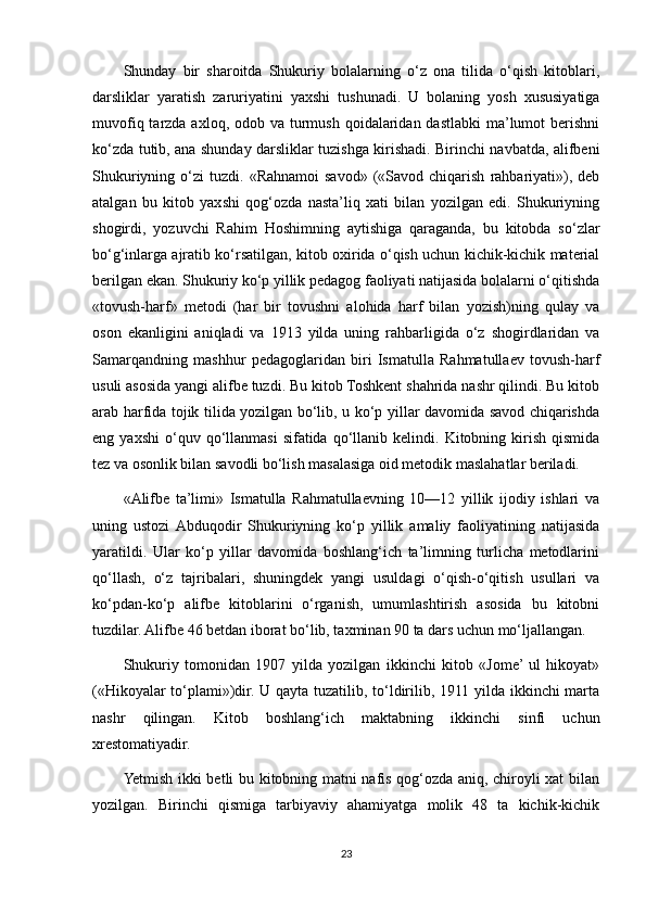 Shunday   bir   sharoitda   Shukuriy   bolalarning   o‘z   ona   tilida   o‘qish   kitoblari,
darsliklar   yaratish   zaruriyatini   yaxshi   tushunadi.   U   bolaning   yosh   xususiyatiga
muvofiq tarzda axloq, odob va turmush qoidalaridan dastlabki  ma’lumot  berishni
ko‘zda tutib, ana shunday darsliklar tuzishga kirishadi. Birinchi navbatda, alifbeni
Shukuriyning  o‘zi   tuzdi.  «Rahnamoi  savod»   («Savod   chiqarish   rahbariyati»),  deb
atalgan   bu   kitob   yaxshi   qog‘ozda   nasta’liq   xati   bilan   yozilgan   edi.   Shukuriyning
shogirdi,   yozuvchi   Rahim   Hoshimning   aytishiga   qaraganda,   bu   kitobda   so‘zlar
bo‘g‘inlarga ajratib ko‘rsatilgan, kitob oxirida o‘qish uchun kichik-kichik material
berilgan ekan. Shukuriy ko‘p yillik pedagog faoliyati natijasida bolalarni o‘qitishda
«tovush-harf»   metodi   (har   bir   tovushni   alohida   harf   bilan   yozish)ning   qulay   va
oson   ekanligini   aniqladi   va   1913   yilda   uning   rahbarligida   o‘z   shogirdlaridan   va
Samarqandning   mashhur   pedagoglaridan   biri   Ismatulla   Rahmatullaev   tovush-harf
usuli asosida yangi alifbe tuzdi. Bu kitob Toshkent shahrida nashr qilindi. Bu kitob
arab harfida tojik tilida yozilgan bo‘lib, u ko‘p yillar davomida savod chiqarishda
eng  yaxshi   o‘quv  qo‘llanmasi  sifatida  qo‘llanib  kelindi.  Kitobning  kirish   qismida
tez va osonlik bilan savodli bo‘lish masalasiga oid metodik maslahatlar beriladi.
«Alifbe   ta’limi»   Ismatulla   Rahmatullaevning   10—12   yillik   ijodiy   ishlari   va
uning   ustozi  Abduqodir   Shukuriyning   ko‘p   yillik   amaliy   faoliyatining   natijasida
yaratildi.   Ular   ko‘p   yillar   davomida   boshlang‘ich   ta’limning   turlicha   metodlarini
qo‘llash,   o‘z   tajribalari,   shuningdek   yangi   usuldagi   o‘qish-o‘qitish   usullari   va
ko‘pdan-ko‘p   alifbe   kitoblarini   o‘rganish,   umumlashtirish   asosida   bu   kitobni
tuzdilar. Alifbe 46 betdan iborat bo‘lib, taxminan 90 ta dars uchun mo‘ljallangan.
Shukuriy   tomonidan   1907   yilda   yozilgan   ikkinchi   kitob   «Jome’  ul   hikoyat»
(«Hikoyalar to‘plami»)dir. U qayta tuzatilib, to‘ldirilib, 1911 yilda ikkinchi marta
nashr   qilingan.   Kitob   boshlang‘ich   maktabning   ikkinchi   sinfi   uchun
xrestomatiyadir.
Yetmish ikki betli bu kitobning matni nafis qog‘ozda aniq, chiroyli xat bilan
yozilgan.   Birinchi   qismiga   tarbiyaviy   ahamiyatga   molik   48   ta   kichik-kichik
23 