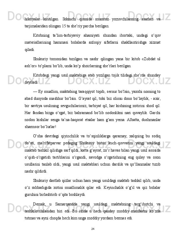 hikoyalar   kiritilgan.   Ikkinchi   qismida   mumtoz   yozuvchilarning   asarlari   va
tarjimalaridan olingan 15 ta she’riy parcha berilgan.
Kitobning   ta’lim-tarbiyaviy   ahamiyati   shundan   ibortaki,   undagi   o‘quv
materiallarining   hammasi   bolalarda   axloqiy   sifatlarni   shakllantirishga   xizmat
qiladi.
Shukuriy   tomonidan   tuzilgan   va   nashr   qilingan   yana   bir   kitob   «Zubdat   ul
ash’or» to‘plami bo‘lib, unda ko‘p shoirlarning she’rlari berilgan.
Kitobdagi   yangi   usul   maktabiga   atab   yozilgan   tojik   tilidagi   she’rda   shunday
deyiladi: 
—   Ey muallim, maktabing taraqqiyot topib, sernur bo‘lsin, yaxshi noming to
abad dunyoda mashhur  bo‘lsin. G‘ayrat qil, toki biz olimu dono bo‘laylik, - axir,
bir   savtiya   usulining   sevguchilarimiz,   tarbiyat   qil,  har   kishining   xotirini   shod   qil.
Har   fandan   bizga   o‘rgat,   biz   bahramand   bo‘lib   nodonlikni   nari   quvaylik.   Garchi
nodon   kishilar   senga   ta’na-haqorat   etsalar   ham   g‘am   yema.  Albatta,   dushmanlar
sharmsor bo‘lurlar!
O‘sha   davrdagi   qiyinchilik   va   to‘sqinliklarga   qaramay,   xalqning   bu   sodiq
do‘sti,   ma’rifatparvar   pedagog   Shukuriy   butun   kuch-quvvatini   yangi   usuldagi
maktab tashkil qilishga sarf qildi, katta g‘ayrat, zo‘r havas bilan yangi usul asosida
o‘qish-o‘rgatish   tartiblarini   o‘rgandi,   savodga   o‘rgatishning   eng   qulay   va   oson
usullarini   tanlab   oldi,   yangi   usul   maktablari   uchun   darslik   va   qo‘llanmalar   tuzib
nashr qildirdi.
Shukuriy dastlab qizlar uchun ham yangi usuldagi maktab tashkil qilib, unda
o‘z   rahbarligida   xotini   muallimalik   qilar   edi.   Keyinchalik   o‘g‘il   va   qiz   bolalar
guruhini birlashtirib o‘qita boshlaydi.
Demak,   u   Samarqandda   yangi   usuldagi   maktabning   targ‘ibotchi   va
tashkilotchilaridan   biri   edi.   Bu   ishda   u   hech   qanday   moddiy   manfaatni   ko‘zda
tutmas va ayni choqda hech kim unga moddiy yordam bermas edi.
24 