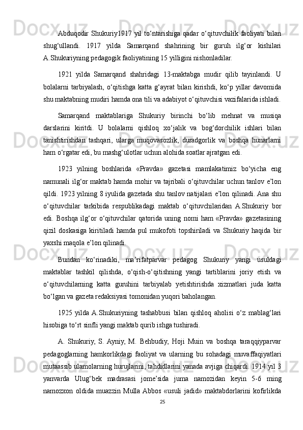 Abduqodir   Shukuriy1917   yil   to‘ntarishiga   qadar   o‘qituvchilik   faoliyati   bilan
shug‘ullandi.   1917   yilda   Samarqand   shahrining   bir   guruh   ilg‘or   kishilari
A.Shukuriyning pedagogik faoliyatining 15 yilligini nishonladilar.
1921   yilda   Samarqand   shahridagi   13-maktabga   mudir   qilib   tayinlandi.   U
bolalarni   tarbiyalash,   o‘qitishga   katta   g‘ayrat   bilan  kirishdi,   ko‘p   yillar   davomida
shu maktabning mudiri hamda ona tili va adabiyot o‘qituvchisi vazifalarida ishladi.
Samarqand   maktablariga   Shukuriy   birinchi   bo‘lib   mehnat   va   musiqa
darslarini   kiritdi.   U   bolalarni   qishloq   xo‘jalik   va   bog‘dorchilik   ishlari   bilan
tanishtirishdan   tashqari,   ularga   muqovasozlik,   duradgorlik   va   boshqa   hunarlarni
ham o‘rgatar edi, bu mashg‘ulotlar uchun alohida soatlar ajratgan edi.
1923   yilning   boshlarida   «Pravda»   gazetasi   mamlakatimiz   bo‘yicha   eng
namunali ilg‘or maktab hamda mohir va tajribali o‘qituvchilar uchun tanlov e’lon
qildi. 1923 yilning 8 iyulida gazetada shu tanlov natijalari e’lon qilinadi. Ana shu
o‘qituvchilar   tarkibida   respublikadagi   maktab   o‘qituvchilaridan   A.Shukuriy   bor
edi.   Boshqa   ilg‘or   o‘qituvchilar   qatorida   uning   nomi   ham   «Pravda»   gazetasining
qizil   doskasiga   kiritiladi   hamda   pul   mukofoti   topshiriladi   va   Shukuriy   haqida   bir
yaxshi maqola e’lon qilinadi.
Bundan   ko‘rinadiki,   ma’rifatparvar   pedagog   Shukuriy   yangi   usuldagi
maktablar   tashkil   qilishda,   o‘qish-o‘qitishning   yangi   tartiblarini   joriy   etish   va
o‘qituvchilarning   katta   guruhini   tarbiyalab   yetishtirishda   xizmatlari   juda   katta
bo‘lgan va gazeta redaksiyasi tomonidan yuqori baholangan.
1925   yilda  A.Shukuriyning   tashabbusi   bilan   qishloq   aholisi   o‘z   mablag‘lari
hisobiga to‘rt sinfli yangi maktab qurib ishga tushiradi.
A.   Shukuriy,   S.  Ayniy,   M.   Behbudiy,   Hoji   Muin   va   boshqa   taraqqiyparvar
pedagoglarning   hamkorlikdagi   faoliyat   va   ularning   bu   sohadagi   muvaffaqiyatlari
mutaassib ulamolarning hurujlarini, tahdidlarini yanada avjiga chiqardi. 1914 yil 3
yanvarda   Ulug‘bek   madrasasi   jome’sida   juma   namozidan   keyin   5-6   ming
namozxon   oldida   muazzin   Mulla  Abbos   «usuli   jadid»   maktabdorlarini   kofirlikda
25 