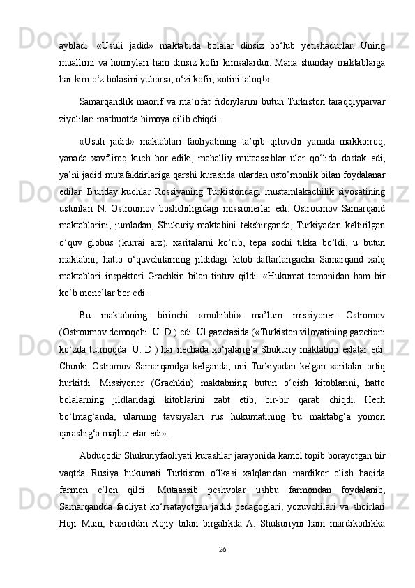 aybladi:   «Usuli   jadid»   maktabida   bolalar   dinsiz   bo‘lub   yetishadurlar.   Uning
muallimi   va   homiylari   ham   dinsiz   kofir   kimsalardur.   Mana   shunday   maktablarga
har kim o‘z bolasini yuborsa, o‘zi kofir, xotini taloq!»
Samarqandlik   maorif   va   ma’rifat   fidoiylarini   butun  Turkiston   taraqqiyparvar
ziyolilari matbuotda himoya qilib chiqdi.
«Usuli   jadid»   maktablari   faoliyatining   ta’qib   qiluvchi   yanada   makkorroq,
yanada   xavfliroq   kuch   bor   ediki,   mahalliy   mutaassiblar   ular   qo‘lida   dastak   edi,
ya’ni jadid mutafakkirlariga qarshi kurashda ulardan usto’monlik bilan foydalanar
edilar.   Bunday   kuchlar   Rossiyaning   Turkistondagi   mustamlakachilik   siyosatining
ustunlari   N.   Ostroumov   boshchiligidagi   missionerlar   edi.   Ostroumov   Samarqand
maktablarini,   jumladan,   Shukuriy   maktabini   tekshirganda,   Turkiyadan   keltirilgan
o‘quv   globus   (kurrai   arz),   xaritalarni   ko‘rib,   tepa   sochi   tikka   bo‘ldi,   u   butun
maktabni,   hatto   o‘quvchilarning   jildidagi   kitob-daftarlarigacha   Samarqand   xalq
maktablari   inspektori   Grachkin   bilan   tintuv   qildi:   «Hukumat   tomonidan   ham   bir
ko‘b mone’lar bor edi. 
Bu   maktabning   birinchi   «muhibbi»   ma’lum   missiyoner   Ostromov
(Ostroumov demoqchi   U. D.) edi. Ul gazetasida («Turkiston viloyatining gazeti»ni
ko‘zda tutmoqda     U. D.) har nechada xo‘jalarig‘a Shukuriy maktabini eslatar edi.
Chunki   Ostromov   Samarqandga   kelganda,   uni   Turkiyadan   kelgan   xaritalar   ortiq
hurkitdi.   Missiyoner   (Grachkin)   maktabning   butun   o‘qish   kitoblarini,   hatto
bolalarning   jildlaridagi   kitoblarini   zabt   etib,   bir-bir   qarab   chiqdi.   Hech
bo‘lmag‘anda,   ularning   tavsiyalari   rus   hukumatining   bu   maktabg‘a   yomon
qarashig‘a majbur etar edi».
Abduqodir Shukuriyfaoliyati kurashlar jarayonida kamol topib borayotgan bir
vaqtda   Rusiya   hukumati   Turkiston   o‘lkasi   xalqlaridan   mardikor   olish   haqida
farmon   e’lon   qildi.   Mutaassib   peshvolar   ushbu   farmondan   foydalanib,
Samarqandda   faoliyat   ko‘rsatayotgan   jadid   pedagoglari,   yozuvchilari   va   shoirlari
Hoji   Muin,   Faxriddin   Rojiy   bilan   birgalikda   A.   Shukuriyni   ham   mardikorlikka
26 